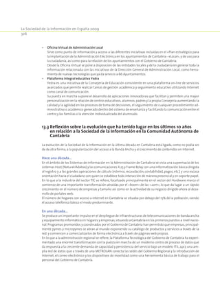 La Sociedad de la Información en España 2009
326
•	 Oficina Virtual de Administración Local
	 Sirve como punto de información y acceso a las diferentes iniciativas incluidas en el «Plan estratégico para
la implantación de la Administración Electrónica en los ayuntamientos de Cantabria - eLocal», y de uso para
la ciudadanía, así como para la relación de los ayuntamientos con el Gobierno de Cantabria.
	 Desde la Oficina Virtual se pone a disposición de las entidades locales y de la ciudadanía en general toda la
información relacionada con las iniciativas de la Dirección General de Administración Local, como herra-
mienta de nuevas tecnologías que ya da servicio a 66 Ayuntamientos.
•	 Plataforma integral educativa Yedra
	 Yedra es una iniciativa de la Consejería de Educación consistente en una plataforma on-line de servicios
avanzados que permite realizar tareas de gestión académica y seguimiento educativo utilizando Internet
como canal de comunicación.
	 Su puesta en marcha supone el desarrollo de aplicaciones innovadoras que facilitan y permiten una mayor
personalización en la relación de centros educativos, alumnos, padres y la propia Consejería aumentando la
calidad y la agilidad en los procesos de toma de decisiones, el seguimiento de cualquier procedimiento ad-
ministrativo o académico generado dentro del sistema de enseñanza y facilitando la comunicación entre el
centro y las familias o la atención individualizada del alumnado.
13.3 Reflexión sobre la evolución que ha tenido lugar en los últimos 10 años
en relación a la Sociedad de la Información en la Comunidad Autónoma de
Cantabria
La evolución de la Sociedad de la Información en la última década en Cantabria está ligada, como no podía ser
de de otra forma,a la popularización del acceso a la Banda Ancha y el crecimiento de contenidos en Internet.
Hace una década…
En el ámbito de los Sistemas de Información en la Administración de Cantabria se vivía una supremacía de los
sistemas Host (Natural/Adabas) y las comunicaciones X.25 y Frame Relay con una informatización básica dirigida
al registro y a las grandes operaciones de cálculo (nómina, recaudación, contabilidad, pagos, etc.) y una escasa
orientación hacia el ciudadano con quien se establece toda interacción de manera presencial y en soporte papel.
En lo que a la industria del sector TIC se refiere, focalizado principalmente en el sector del Hardware marca el
comienzo de una importante transformación atraídas por el «boom» de las «.com», lo que da lugar a un rápido
crecimiento en el número de empresas y tamaño así como en la actividad de su negocio dirigido ahora al desa-
rrollo de portales web.
El número de hogares con acceso a internet en Cantabria se situaba por debajo del 15% de la población, siendo
el acceso telefónico básico el modo predominante.
En una década…
Se produce un importante impulso en el despliegue de infraestructuras de telecomunicaciones de banda ancha
y equipamiento informático en hogares y empresas,situando a Cantabria en los primeros puestos a nivel nacio-
nal. Programas promovidos y coordinados por el Gobierno de Cantabria han permitido que empresas,principal-
mente pymes y micropymes se abran al mundo exponiendo su catálogo de productos y servicios a través de la
red y comiencen a comercializarlos de forma electrónica a través de páginas web propias.
En lo que a la administración regional se refiere,la PlataformaTecnológica del Gobierno de Cantabria ha experi-
mentado una enorme transformación con la puesta en marcha de un moderno centro de proceso de datos que
da respuesta a la creciente demanda de capacidad y persistencia del servicio bajo un modelo ITIL 24x7, una am-
plia red de datos que a través de una METROLAN conecta las sedes del Gobierno Regional y la introducción de
Internet, el correo electrónico y los dispositivos de movilidad como una herramienta básica de trabajo para el
personal del Gobierno de Cantabria.
 