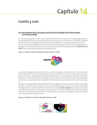 14.1 Descripción de la situación actual de la Sociedad de la Información
en la Comunidad
La Junta de Castilla y León, a través de la Consejería de Fomento y en el marco de la Estrategia Regional para la
Sociedad Digital del Conocimiento, promueve distintas actuaciones con el fin último de impulsar y fomentar
plenamente la Sociedad Digital del Conocimiento entre las PYMES y los ciudadanos castellanos y leoneses.
En este sentido, y como complemento de los más de 700 Cibercentros que acercan las oportunidades del mun-
do digital a los habitantes del entorno rural, la Junta de Castilla y León ha diseñado la Red de «ESPACIOS CYL DI-
GITAL» en las nueve capitales de provincia de Castilla y León.
Figura 14‑1. Logo de la Red de Espacios CyL Digital (Castilla y León).
Los Espacios CyL Digital son puntos de encuentro con las Tecnologías de la Información y las Comunicaciones al
servicio de los diferentes sectores de población y donde se desarrollan iniciativas orientadas al fomento, divul-
gación, formación y asesoramiento tecnológico respondiendo a las necesidades de cada grupo. Ciudadanos,
autónomos y empresas de Castilla y León pueden tomar contacto con la informática y las nuevas tecnologías,
avanzar en su uso y participar de la Sociedad de la Información y el Conocimiento de una forma sencilla y segu-
ra.
Los Espacios CyL Digital ofrecen asesoramiento,formación,capacitación y dinamización en materia tecnológica
mediante una atención personalizada y un servicio de calidad destinado a cubrir las principales necesidades
tecnológicas de los castellanos y leoneses.Para ello,se ha creado la tarjeta ciudadana que proporciona el acceso
a múltiples bienes y servicios relacionados con el sector de las nuevas tecnologías en el ámbito de Castilla y
León. Esta iniciativa permite acceder de forma personalizada a los Centros y al catálogo de servicios de forma-
ción e información que en ellos se ofrece.
Figura 14‑2. Imagen de la Tarjeta Ciudadana (Castilla y León).
Castilla y León
Capítulo 14
 