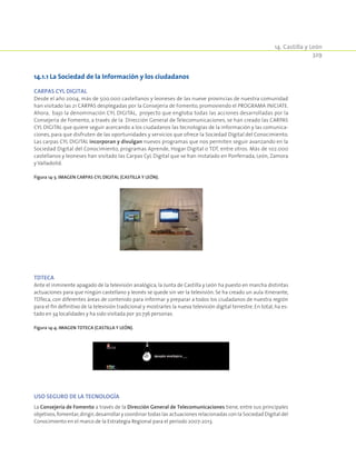 14. Castilla y León
329
14.1.1 La Sociedad de la Información y los ciudadanos
CARPAS CYL DIGITAL
Desde el año 2004, más de 500.000 castellanos y leoneses de las nueve provincias de nuestra comunidad
han visitado las 21 CARPAS desplegadas por la Consejería de Fomento, promoviendo el PROGRAMA INICIATE.
Ahora, bajo la denominación CYL DIGITAL, proyecto que engloba todas las acciones desarrolladas por la
Consejería de Fomento, a través de la Dirección General de Telecomunicaciones, se han creado las CARPAS
CYL DIGITAL que quiere seguir acercando a los ciudadanos las tecnologías de la información y las comunica-
ciones, para que disfruten de las oportunidades y servicios que ofrece la Sociedad Digital del Conocimiento.
Las carpas CYL DIGITAL incorporan y divulgan nuevos programas que nos permiten seguir avanzando en la
Sociedad Digital del Conocimiento, programas Aprende, Hogar Digital o TDT, entre otros. Más de 102.000
castellanos y leoneses han visitado las Carpas CyL Digital que se han instalado en Ponferrada, León, Zamora
y Valladolid.
Figura 14‑3. Imagen Carpas CyL Digital (Castilla y León).
TDTECA
Ante el inminente apagado de la televisión analógica, la Junta de Castilla y León ha puesto en marcha distintas
actuaciones para que ningún castellano y leonés se quede sin ver la televisión. Se ha creado un aula itinerante,
TDTeca, con diferentes áreas de contenido para informar y preparar a todos los ciudadanos de nuestra región
para el fin definitivo de la televisión tradicional y mostrarles la nueva televisión digital terrestre. En total, ha es-
tado en 34 localidades y ha sido visitada por 30.736 personas.
Figura 14‑4. Imagen TDTeca (Castilla y León).
USO SEGURO DE LA TECNOLOGÍA
La Consejería de Fomento a través de la Dirección General de Telecomunicaciones tiene, entre sus principales
objetivos,fomentar,dirigir,desarrollar y coordinar todas las actuaciones relacionadas con la Sociedad Digital del
Conocimiento en el marco de la Estrategia Regional para el periodo 2007-2013.
 