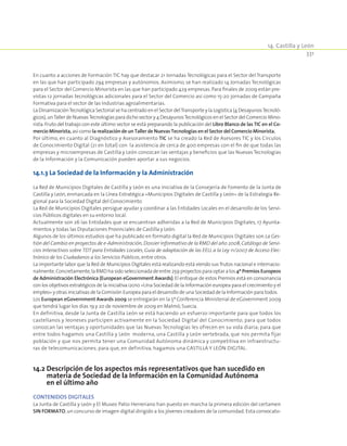 14. Castilla y León
331
En cuanto a acciones de Formación TIC hay que destacar 21 Jornadas Tecnológicas para el Sector del Transporte
en las que han participado 294 empresas y autónomos. Asimismo, se han realizado 14 Jornadas Tecnológicas
para el Sector del Comercio Minorista en las que han participado 429 empresas. Para finales de 2009 están pre-
vistas 12 jornadas tecnológicas adicionales para el Sector del Comercio así como 15-20 jornadas de Campaña
Formativa para el sector de las Industrias agroalimentarias.
La DinamizaciónTecnológica Sectorial se ha centrado en el Sector delTransporte y la Logística (4 DesayunosTecnoló-
gicos),unTaller de NuevasTecnologías para dicho sector y 4 DesayunosTecnológicos en el Sector del Comercio Mino-
rista.Fruto del trabajo con este último sector se está preparando la publicación del Libro Blanco de las TIC en el Co-
mercio Minorista, así como la realización de un Taller de Nuevas Tecnologías en el Sector del Comercio Minorista.
Por último, en cuanto al Diagnóstico y Asesoramiento TIC se ha creado la Red de Asesores TIC y los Círculos
de Conocimiento Digital (21 en total) con la asistencia de cerca de 400 empresas con el fin de que todas las
empresas y microempresas de Castilla y León conozcan las ventajas y beneficios que las Nuevas Tecnologías
de la Información y la Comunicación pueden aportar a sus negocios.
14.1.3 La Sociedad de la Información y la Administración
La Red de Municipios Digitales de Castilla y León es una iniciativa de la Consejería de Fomento de la Junta de
Castilla y León, enmarcada en la Línea Estratégica «Municipios Digitales de Castilla y León» de la Estrategia Re-
gional para la Sociedad Digital del Conocimiento
La Red de Municipios Digitales persigue ayudar y coordinar a las Entidades Locales en el desarrollo de los Servi-
cios Públicos digitales en su entorno local.
Actualmente son 26 las Entidades que se encuentran adheridas a la Red de Municipios Digitales, 17 Ayunta-
mientos y todas las Diputaciones Provinciales de Castilla y León.
Algunos de los últimos estudios que ha publicado en formato digital la Red de Municipios Digitales son La Ges-
tión del Cambio en proyectos de e-Administración, Dossier Informativo de la RMD del año 2008,Catálogo de Servi-
cios Interactivos sobre TDT para Entidades Locales, Guía de adaptación de las EELL a la Ley 11/2007 de Acceso Elec-
trónico de los Ciudadanos a los Servicios Públicos,entre otros.
La importante labor que la Red de Municipios Digitales está realizando está viendo sus frutos nacional e internacio-
nalmente.Concretamente,la RMD ha sido seleccionada de entre 259 proyectos para optar a los 4º Premios Europeos
de Administración Electrónica (European eGovernment Awards).El enfoque de estos Premios está en consonancia
con los objetivos estratégicos de la iniciativa i2010 «Una Sociedad de la Información europea para el crecimiento y el
empleo» y otras iniciativas de la Comisión Europea para el desarrollo de una Sociedad de la Información para todos.
Los European eGovernment Awards 2009 se entregarán en la 5ª Conferencia Ministerial de eGovernment 2009
que tendrá lugar los días 19 y 20 de noviembre de 2009 en Malmö,Suecia.
En definitiva, desde la Junta de Castilla León se está haciendo un esfuerzo importante para que todos los
castellanos y leoneses participen activamente en la Sociedad Digital del Conocimiento; para que todos
conozcan las ventajas y oportunidades que las Nuevas Tecnologías les ofrecen en su vida diaria; para que
entre todos hagamos una Castilla y León moderna, una Castilla y León vertebrada, que nos permita fijar
población y que nos permita tener una Comunidad Autónoma dinámica y competitiva en infraestructu-
ras de telecomunicaciones; para que, en definitiva, hagamos una CASTILLA Y LEÓN DIGITAL.
14.2 Descripción de los aspectos más representativos que han sucedido en
materia de Sociedad de la Información en la Comunidad Autónoma
en el último año
CONTENIDOS DIGITALES
La Junta de Castilla y León y El Museo Patio Herreriano han puesto en marcha la primera edición del certamen
SIN FORMATO,un concurso de imagen digital dirigido a los jóvenes creadores de la comunidad. Esta convocato-
 