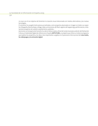 La Sociedad de la Información en España 2009
332
ria nace con el con objetivo de fomentar la creación visual relacionada con medios alternativos y las nuevas
tecnologías.
El certamen ha acogido tanto piezas ya realizadas, como proyectos plasmados en imagen en todos sus sopor-
tes:fotografía,fotomontajes,collage,vídeo,animaciones 3D,flash,registro de happening y performances,insta-
laciones,proyectos de carácter arquitectónico,websites…
Asimismo, La Consejería de Fomento ha sido la Patrocinadora oficial de la decimonovena edición del festival de
Cultura y Creatividad Digital de referencia en España ARTFUTURA,un proyecto que ofrece un extenso programa
que explora los proyectos y las ideas más importantes surgidas en el panorama internacional del new media,
los videojuegos y la animación digital.
 