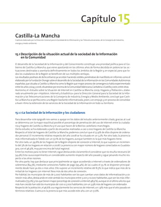 15.1 Descripción de la situación actual de la sociedad de la Información
en la Comunidad
El desarrollo de la Sociedad de la Información y del Conocimiento constituye una prioridad política para el Go-
bierno de Castilla-La Mancha, que viene apostando en los últimos años de forma decidida en potenciar las ac-
tuaciones destinadas a asentarla definitivamente en todos los ámbitos de la Región y, en especial, para que to-
dos los ciudadanos de la Región se beneficien de sus múltiples ventajas.
Los resultados positivos de dicho esfuerzo ya se están haciendo visibles,poniéndose de manifiesto en informes como el
elaboradoporlaFundaciónOrangesobreeldesarrollodelaSociedaddelaInformaciónenlasComunidadesAutónomas
españolas,que situaba a Castilla-La Mancha como la Región que mayor proceso de convergencia había experimentado
entrelosaños2004y2006,situándoseporencimadelaComunidadValenciana,CantabriaoCastillayLeón,entreotras.
Asimismo, el «Estudio sobre la Situación de Internet en Castilla-La Mancha 2009. Hogares y Población», elabo-
rado anualmente por «Hipótesis. Internet y Estadística» para la Dirección General para la Sociedad de la Infor-
mación y las Telecomunicaciones de la Consejería de Industria, Energía y Medio Ambiente, concluye que Casti-
lla-La Mancha se perfila como una Región bastante informatizada,joven,con empuje,y en proceso de consolidar
a buen ritmo la extensión de los servicios de la Sociedad de la Información en todo su territorio.
15.1.1 La Sociedad de la Información y los ciudadanos
Para desarrollar este epígrafe nos vamos a apoyar en los datos del estudio anteriormente citado, gracias al cual
se determina con la mayor exactitud posible el porcentaje de penetración del uso de Internet entre la ciudada-
nía y hogares de Castilla-La Mancha y el uso que hacen de la Red los castellano-manchegos.
Dicho estudio,se ha elaborado a partir de encuestas realizadas a casi 2.000 hogares de Castilla-La Mancha.
Respecto al total de hogares de Castilla-La Mancha, podemos concluir que el 52,9% de ellos dispone de ordena-
dor personal. El incremento relativo respecto del año 2008 se ha situado en un 3,7%. Por otro lado, la provincia
más informatizada es Toledo con un 57,1% de los hogares,aunque también es la que más hogares tiene.
Por otro lado, un 39,6% de los hogares de la Región dispone de conexión a Internet, lo que supone un incremen-
to del 3% de los hogares en relación a 2008.La provincia con mayor número de hogares conectados es Guadala-
jara,con el 46,9%,muy por encima del total regional.
Entre los motivos para no tener Internet,sigue destacando claramente el considerar que no resulta necesario (el
54,4%).Esta causa experimenta un considerable aumento respecto del año pasado y sigue pesando mucho res-
pecto a las otras razones.
Por otra parte, hay que destacar que principalmente se sigue accediendo a Internet a través de ordenadores de
sobremesa (84,3%), mediante conexiones fiables de pago (95,4%), de las cuales el 55,1% se disponen principal-
mente desde hace ya dos o más años. Ello supone un incremento relativo del 8,5%, lo que indica que más de la
mitad de los hogares con internet lleva más de dos años de conexión.
Por hábitat, los municipios de más de 5.000 habitantes son los que cuentan unos datos de informatización y co-
nexión más altos,destacando en este sentido los municipios entre 5.001 y 10.000 habitantes,que son los más infor-
matizados(73,0%),ylosque tienenmayorporcentajedeconexiónaInternet 48,9%);aunqueenelúltimoañolosque
más han crecido han sido los municipios de 1.001 a 5.000 habitantes,con un 3,9% más de hogares con ordenador.
Respecto de la población,el 46,6% usa regularmente los servicios de Internet,un 1,9% más que el año pasado en
términos relativos. Cuenca es la provincia que más accede este año,con un 51,6%.
Castilla-La Mancha
Capítulo elaborado por la Dirección General para la Sociedad de la Información y las Telecomunicaciones, de la Consejería de Industria,
energía y medio ambiente.
Capítulo 15
 