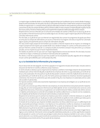 La Sociedad de la Información en España 2009
334
La mayoría sigue accediendo desde su casa (87,5%),seguido de lejos por la población que se conecta desde el trabajo y
desdeelcentrodeestudios.Porotraparte,másdelacuartapartereconocehacerohaberhechocomprasenlared(27,3%).
Deellos,lamayoríahace1o2comprasalaño(52,5%)quesobretodoconsistenenotrosproductosyservicios(15,7%),viajes
yvacaciones(15,1%)ylascomprasdelibros,prensayrevistas(12,8%).Enestascompras,lamayoría(83,9%)nogastamásde
600eurosalañoymásdelamitad(52,6%)usaprincipalmentelatarjetadecréditoparapagardichascompras.
Respecto de los servicios ofrecidos por la Junta de Comunidades de Castilla-La Mancha en la red, el 43,3% de los
que acceden a Internet reconoce que ha accedido alguna vez.De estos,la gran mayoría (90,7%) lo ha hecho para
consultas información online.
Por otro lado,un 25,9% de los que usa Internet con regularidad,dice conocer los programas de ayuda que ofrece
la Junta para la compra de ordenadores y el acceso a Internet en los hogares .De estos, el 29,0% han solicitado
alguna ayuda,principalmente para la compra de ordenadores (60,9%).
Por sexo, existe mayor proporción de hombres que acceden a Internet respecto de las mujeres, sin embargo es
mayor la proporción de mujeres que accede desde casa o desde el trabajo. En cuanto a la frecuencia de las com-
pras por Internet,cuando se trata de 1 o 2 compras anuales,los hombres compran más,pero entre 3 y 12 compras
anuales,son las mujeres las que lo hacen mayoritariamente.
Por edades, los jóvenes son los que usan con mayor regularidad los servicios de Internet. Por otro lado, el acceso
a Internet es mayor a medida que aumenta el nivel educativo de la población.
Por último, a nivel de ocupaciones, los que más acceden son los estudiantes (90,5%), seguidos de los trabajado-
res por cuenta ajena (68,6%) y por cuenta propia (63,10%).
15.1.2 La Sociedad de la Información y las empresas
Para el desarrollo de este epígrafe, nos hemos apoyado en el siguiente estudio denominado «Estudio sobre la
Situación de Internet en Castilla-La Mancha 2009. Empresas.»
En dicho estudio se destaca que la mayoría de las empresas castellano-manchegas dispone de equipamientos
hardware para utilizar Internet (89,9%), el 96,6% de las empresas de entre 10 y 49 asalariados, y el 100% de las
de 50 y más asalariados.Por otra parte,el 75,7% de ellas poseen conexión a Internet,el 98,5% de las de entre 10 y
49 asalariados, y el 100% de las de 50 y más. Por tanto, parece que todavía las empresas necesitan ayuda para
conectarse, más incluso los autónomos que sólo acceden el 64,2%; o las empresas sin asalariados, de las cuales
sólo acceden el 53% de ellas.
Por tipo de conexión,el ADSL está claramente implantado en las empresas de la Región con un 91,6% de las em-
presas que lo utilizan.
En cuanto a los servicios que ofrece Internet a las empresas, el correo electrónico está prácticamente implanta-
do (99,2%), así como la búsqueda de información por Web (98,7%). Se han incrementado otros servicios como
las gestiones bancarias y financieras y las gestiones con la Administración Pública, siendo este último servicio
un objetivo primordial para la Junta de Comunidades de Castilla-La Mancha en su relación con los ciudadanos,
con el objetivo de facilitarles la tramitación administrativa a través de Internet.
Respecto de las barreras que encuentran las empresas para tener conexión a Internet, destacan un 73,4% de
ellas que no lo considera útil y un 16,4% que no sabe usarlo (frente al 29,6% en el año 2008) lo que indica que la
formación en la utilización de los servicios de Internet está teniendo el resultado esperado.
El estudio de las empresas que disponen de Web corporativa nos lleva a determinar que un 27,8% dispone de
ella, alcanzando porcentajes menores si nos fijamos en los autónomos (17,7%), las empresas sin asalariados
(12,5%), y las que tienen entre 1 y 9 asalariados (28,5%). Por su parte, las empresas de mayor tamaño que tienen
Web alcanzan el 53,0% de las de entre 10 y 49 asalariados,y el 79,4% de las de 50 y más.
Las empresas que disponen deWeb corporativa,la mayoría (87,3%) la utilizan para dar una mejor imagen tecno-
lógica o como medio de información comercial (59,6%);habiéndose producido un cambio significativo respecto
de año pasado en cuento a la función que persigue la web, ahora las empresas también la ven como un medio
para la atención a sus clientes y para la venta de sus productos y servicios.De esto se desprende un cambio en la
mentalidad y conocimiento de las TIC por parte de las empresas.
 