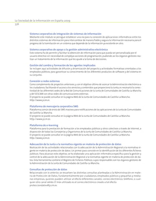 La Sociedad de la Información en España 2009
336
Sistema corporativo de integración de sistemas de información
Mediante este módulo se persigue establecer una vía para la conexión de aplicaciones informáticas entre los
distintos sistemas de información para intercambiar de manera fiable y segura la información necesaria para el
progreso de la tramitación en un sistema que depende de la información ya existente en otro.
Sistema corporativo de apoyo a la gestión administrativa electrónica
Este sistema ha de permitir y facilitar la obtención de información para que pueda ser personalizada por el
usuario directivo sin necesidad de complejas acciones de programación, pudiendo así los órganos gestores rea-
lizar un tratamiento de la información que les ayude a la toma de decisiones.
Gestión del cambio y formación de los agentes implicados
Se incluyen aquí actividades de difusión y dinamización del proyecto y actividades formativas orientadas a los
empleados públicos, para garantizar su conocimiento de los diferentes productos de software y del sistema en
su conjunto.
Conexión a redes externas
Como complemento de proyectos anteriores,y con el objetivo último de acercar la Administración electrónica a
los ciudadanos,facilitando el acceso a los servicios y contenidos que proporciona la Junta,es necesaria la conec-
tividad de las diferentes sedes de la Red de Comunicaciones de la Junta de Comunidades de Castilla-La Mancha
y del SESCAM con otras redes de comunicaciones externas.
El proyecto se puede consultar en la páginaWeb de la Junta de Comunidades de Castilla-La Mancha:
http://www.jccm.es
Plataforma de mensajería corporativa SMS
Plataforma común de envío de SMS masivos para notificaciones de las aplicaciones de la Junta de Comunidades
de Castilla-La Mancha.
El proyecto se puede consultar en la páginaWeb de la Junta de Comunidades de Castilla-La Mancha:
http://www.jccm.es
Plataforma de e-learning
Plataforma para la prestación de formación a los empleados públicos y otros colectivos a través de Internet, a
disposición de todas las Consejerías y Organismos de la Junta de Comunidades de Castilla-La Mancha.
El proyecto se puede consultar en la páginaWeb de la Junta de Comunidades de Castilla-La Mancha:
http://www.jccm.es
Adecuación de la Junta a la normativa vigente en materia de protección de datos
Realización de las actividades relacionadas con la adecuación de la Administración Regional a la normativa vi-
gente en materia de protección de datos. Un primer paso consiste en la identificación de los diferentes ficheros
públicos. Para alcanzar este objetivo, se ha elaborado una aplicación informática específica para la gestión y
control de la adecuación de la Administración Regional a la normativa vigente en materia de protección de da-
tos. Esta herramienta contiene el Registro de Ficheros Públicos cuyos responsables son los órganos gestores de
la Administración de la Junta de Comunidades de Castilla-La Mancha.
Consultas de protección de datos
Relacionado con lo anterior, se resuelven las distintas consultas planteadas a la Administración en mate-
ria de Protección de Datos, fundamentalmente por ciudadanos, empleados públicos y pequeñas y media-
nas empresas, quienes pueden utilizar al efecto diferentes canales: correo electrónico, teléfono, o cual-
quier otro canal válido. El más utilizado es el correo electrónico creado a tal efecto:
protecciondatos@jccm.es
 