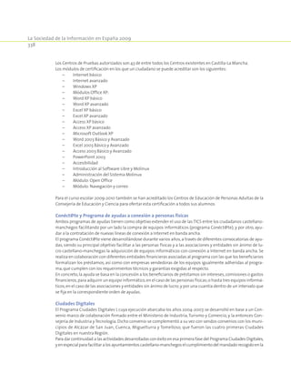 La Sociedad de la Información en España 2009
338
Los Centros de Pruebas autorizados son 43 de entre todos los Centros existentes en Castilla-La Mancha.
Los módulos de certificación en los que un ciudadano se puede acreditar son los siguientes:
	 –	 Internet básico
	 –	 Internet avanzado
	 –	 Windows XP
	 –	 Módulos Office XP:
	 –	 Word XP básico
	 –	 Word XP avanzado
	 –	 Excel XP básico
	 –	 Excel XP avanzado
	 –	 Access XP básico
	 –	 Access XP avanzado
	 –	 Microsoft Outlook XP
	 –	 Word 2003 Básico y Avanzado
	 –	 Excel 2003 Básico y Avanzado
	 –	 Access 2003 Básico y Avanzado
	 –	 PowerPoint 2003
	 –	 Accesibilidad
	 –	 Introducción al Software Libre y Molinux
	 –	 Administración del Sistema Molinux
	 –	 Módulo: Open Office
	 –	 Módulo: Navegación y correo
Para el curso escolar 2009-2010 también se han acreditado los Centros de Educación de Personas Adultas de la
Consejería de Educación y Ciencia para ofertar esta certificación a todos sus alumnos.
Conéct@te y Programa de ayudas a conexión a personas físicas
Ambos programas de ayudas tienen como objetivo extender el uso de las TICS entre los ciudadanos castellano-
manchegos facilitando por un lado la compra de equipos informáticos (programa Conéct@te); y por otro, ayu-
dar a la contratación de nuevas líneas de conexión a Internet en banda ancha.
El programa Conéct@te viene desarrollándose durante varios años,a través de diferentes convocatorias de ayu-
das, siendo su principal objetivo facilitar a las personas físicas y a las asociaciones y entidades sin ánimo de lu-
cro castellano-manchegas la adquisición de equipos informáticos con conexión a Internet en banda ancha. Se
realiza en colaboración con diferentes entidades financieras asociadas al programa con las que los beneficiarios
formalizan los préstamos, así como con empresas vendedoras de los equipos igualmente adheridas al progra-
ma,que cumplen con los requerimientos técnicos y garantías exigidas al respecto.
En concreto,la ayuda se basa en la concesión a los beneficiarios de préstamos sin intereses,comisiones o gastos
financieros,para adquirir un equipo informático,en el caso de las personas físicas;o hasta tres equipos informá-
ticos,en el caso de las asociaciones y entidades sin ánimo de lucro;y por una cuantía dentro de un intervalo que
se fija en la correspondiente orden de ayudas.
Ciudades Digitales
El Programa Ciudades Digitales I, cuya ejecución abarcaba los años 2004-2007, se desarrolló en base a un Con-
venio marco de colaboración firmado entre el Ministerio de Industria,Turismo y Comercio, y la entonces Con-
sejería de Industria y Tecnología. Dicho convenio se complementó a su vez con sendos convenios con los muni-
cipios de Alcázar de San Juan, Cuenca, Miguelturra y Tomelloso, que fueron las cuatro primeras Ciudades
Digitales en nuestra Región.
Para dar continuidad a las actividades desarrolladas con éxito en esa primera fase del Programa Ciudades Digitales,
yenespecialparafacilitaralosayuntamientoscastellano-manchegoselcumplimientodelmandadorecogidoenla
 
