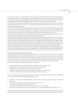 15. Castilla-La Mancha
339
Ley 11/2007,de 22 de junio,se publicó la Orden de 5-10-2007,de la Consejería de Industria y Sociedad de la Informa-
ción,mediante la que se convocaban ayudas a las Entidades Locales de Castilla-La Mancha para desarrollar proyec-
tos dentro del Programa Ciudades Digitales II.Dicho Programa,que actualmente está en fase de ejecución,está co-
financiado por el Plan Avanza del Ministerio de Industria,Turismo y Comercio,así como por el FEDER.
El importe total de las ayudas concedidas ascendió a 2.369.041 euros, de los cuales la Junta de Comunidades de
Castilla-La Mancha aportó 1.000.000 euros, mientras que la aportación del Ministerio de Industria,Turismo y
Comercio fue de 1.369.041 euros.
El Programa Ciudades Digitales II está permitiendo desarrollar a las Entidades locales beneficiarias,a lo largo de
los años 2008 y 2009, actuaciones enmarcadas en las siguientes áreas: servicios y aplicaciones de Administra-
ción electrónica; servicios digitales dirigidos a los ciudadanos y empresas del entorno local; e implantación de
herramientas tecnológicas para la modernización de la gestión interna de la Administración Local.
Las siete ciudades beneficiarias en esta segunda fase del Programa Ciudades Digitales están siendo Albacete,
Daimiel,Guadalajara,Talavera de la Reina,Toledo,Valdepeñas y Villacañas.
En el último trimestre de 2008 tuvo lugar una nueva convocatoria de ayudas,por Orden de 06-10-2008,de la Conse-
jeríadeIndustria,EnergíayMedioAmbiente,decaracterísticasycondicionessimilaresalaanterior,conelfindedesa-
rrollar el Programa Ciudades Digitales Electrónicas (3ª fase del Programa Ciudades Digitales) a lo largo del 2009.El
importe de las ayudas concedidas coincide con el de la anterior Orden,tanto en la aportación de la Junta de Comuni-
dades de Castilla-La Mancha como en la del Ministerio de Industria,Turismo y Comercio.Asimismo dicho fase,que
actualmente también está en período de ejecución,se encuadra en el Plan Avanza y cuenta con fondos FEDER.
Las nueve ciudades beneficiarias en esta tercera fase del Programa Ciudades Digitales están siendo Azuqueca de He-
nares,Bolaños de Calatrava,Ciudad Real,Hellín,La Solana,Sonseca,Consuegra,Caudete yTarancón,añadiéndose a las
actuacionesdelaanteriorfaselasdeformaciónydifusióndelasmejoresprácticasylasexperienciasmásexitosas.
Proyecto ÁGORA: Multiportal Local Regional
El Proyecto Ágora (Multiportal Local Regional para el fomento de la Administración electrónica en las entidades
municipales) persigue aunar esfuerzos y recursos económicos para conseguir unas herramientas comunes que
permitan a todos los municipios castellano-manchegos asegurar su presencia en Internet, y principalmente,
que los ciudadanos puedan relacionarse con las diferentes Administraciones Públicas, derecho reconocido por
la ya citada Ley 11/2007,de 22 de junio,de Acceso Electrónico de los Ciudadanos a los Servicios Públicos.
Entre otros,los objetivos concretos a alcanzar son los siguientes:
•	 Incrementar la presencia en Internet de los ayuntamientos castellano-manchegos.
•	 Homogeneizar la información y los servicios en todo el territorio regional.
•	 Promocionar los municipios y ayudar a la mejora de su imagen.
•	 Implantar un modelo asumible en costes y mantenimiento por los ayuntamientos.
•	 Cumplir los objetivos de la Unión Europea en materia de e-Administración.
En línea con estas directrices, se pretende establecer una Red de Portales Municipales, basada en una platafor-
ma que integre los componentes enumerados a continuación:
•	Instalación y mantenimiento de la a hardware sobre la que se sustente la solución y se garantice la calidad
del servicio.
•	 Alojamiento de la plataforma para una gestión óptima de la misma.
•	 La implantación del software multiportal necesario.
•	 La carga inicial de contenidos, formación a los usuarios y servicios de help desk.
•	 Añadir funcionalidades que cumplan las expectativas de los ciudadanos y los niveles exigidos por la UE.
Por otro lado,esta solución se ha de diseñar de acuerdo al principio de que sea una plataforma en la que se apro-
vechen economías de escala y que sea un proyecto sostenible que implique a todos los participantes, Comuni-
 
