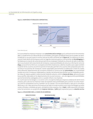 La Sociedad de la Información en España 2009
XXXVIII
En la actualidad las empresas empiezan a ser conscientes de las ventajas que la utilización de las herramientas
Web 2.0 puede tener en el desarrollo de sus actividades, y de la gran variedad de áreas que se pueden ver bene-
ficiadas por su uso,por lo que en muchos casos ya las están utilizando (ver la Figura 22).Las mejoras en la comu-
nicación tanto dentro de la empresa como con agentes exteriores gracias a herramientas de microblogging; la
facilidad para la creación de contenido por parte de los empleados mediante la utilización de wikis lo que favo-
rece la acumulación del conocimiento de la empresa; nuevas posibilidades de comunicar información como los
blogs,ya sea de forma interna en un proyecto,de ámbito empresarial,o abiertos al público para captar también
la opinión de los usuarios; escuchar lo que dice el mercado y permitir a los usuarios votar propuestas para invo-
lucrarlos en los procesos de innovación; nuevas capacidades para fomentar la colaboración a todos los niveles
entre diferentes departamentos de la empresa mediante la construcción de comunidades con la posibilidad
también de incluir a empresas colaboradoras y clientes; herramientas para facilitar que los empleados presen-
ten ideas de mejora y ayuden a seleccionarlas mediente votación, como los bancos de ideas; aplicaciones para
buscar perfiles adecuados en los departamentos de recursos humanos…, son sólo algunas de las posibilidades
que las herramientas catalogadas como 2.0 pueden ofrecer a las empresas.
En un principio las tecnologías 2.0 se vieron como una oportunidad para mejora la colaboración dentro de la
empresa, pero cada vez las empresas tratan de expandir estas posibilidades para conectar con otras empre-
sas como los proveedoressocios y también con los clientes. Una encuesta llevada a cabo por la consultora
McKinsey a casi 1.695 ejecutivos de empresas de todo el mundo muestra como estas tecnologías ya están
siendo utilizadas o probadas por gran cantidad de estas empresas. Así, el 64% (1.088 respuestas) utilizaban
estas herramientas con propósitos de mejoras internas, el 56% (956 respuestas) para su relación con los
Figura 21. Adopción de tecnologías corporativas.
Adopción de herramientas Web 2.0
• Se forman grupos de usuarios de
forma espontánea
• Los usuarios tienen un alto grado
de participación
• Inversión tecnológica ligera que se
adapta a la infraestructura existente
1990s 2009
Adopción de ERP, CRM, SCM
• Los usuarios son asignados
por la administración
• Los usuarios deben cumplir
con las normas
• Inversión tecnológica
compleja
Transacciones automáticas Fomentando la colaboración y la participación
Tiempo
Productividad
Adopción de tecnologías corporativas
Fuente: McKinsey 2009.
Figura 22. Aplicaciones Web 2.0 usadas en las empresas.
BANCODEIDEAS MICROBLOGGING BLOG
 