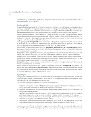 La Sociedad de la Información en España 2009
340
dad Autónoma y ayuntamientos,mediante un compromiso en el desarrollo de la Sociedad de la Información en
los municipios de Castilla-La Mancha.
Protégete C-LM.
EnlasociedadactuallautilizacióndelasNuevasTecnologíasesunhechoenmuchosámbitosdenuestravida,siendolos
avancesenestadisciplinamásrápidosyvisiblesqueenotras.SinembargoenelusodelasTecnologíasdelaInformación
ylasComunicacionesavecessepresentanciertasbarrerasquenosimpidenobtenertodoelbeneficioquepuedenapor-
tar.Deentreestasbarrerasdestacaneldesconocimientodelasmismasylafaltadeconfianzaensuseguridad.
La Junta de Comunidades de Castilla-La Mancha, a través de la Dirección General para la Sociedad de la Infor-
mación y las Telecomunicaciones de la Consejería de Industria, Energía y Medio Ambiente, quiere ofrecer a los
ciudadanos, empresas y otros organismos regionales, medios para superar estas barreras a través de iniciativas
dirigidas a todos los colectivos de Castilla-la Mancha.
Así surge el proyecto ProtegeteCLM, como continuación a otro ya finalizado para ayudar en la implantación de
la Ley 15/1999 de 13 de diciembre de Protección de Datos de carácter personal en las pymes de Castilla-La Man-
cha. Esta segunda fase de ProtegeteCLM amplia los colectivos a las que va dirigido.
La primera de estas iniciativas es este portal de Seguridad de la Información y las Comunicaciones, protegete.
jccm.es,con el que se pretende dar confianza a todos los colectivos para que utilicen las NuevasTecnologías con
un nivel de protección adecuado.
Este portal se divide en perfiles (ciudadanos, pymes y administración) con información diferenciada para cada
uno de ellos y servicios adecuados para cada colectivo de manera que resulte más útil y sencilla de manejar.
Este portal está apoyado por tres canales donde los usuarios pueden dirigir sus dudas,plantear sus problemas o
simplemente exponer sus sugerencias:un formulario electrónico, una dirección de correo electrónico y un telé-
fono de asistencia gratuito disponible en horario de mañana y tarde.
Este portal nace con unos contenidos y unos servicios básicos, que se irán ampliando y mejorando a través de
las aportaciones de todos los visitantes.
Destacar entre los servicios enfocados a pymes, la herramienta informática ProtegeteCLM, que permite a las
pymes de la Región, mediante una descarga gratuita, la gestión integrada de todas las cuestiones relacionadas
con sus ficheros de datos de carácter personal,para así facilitar el cumplimiento de las obligaciones que impone
la legislación vigente en materia de protección de Datos.
Pyme Digital
Este proyecto viene desarrollándose en los últimos años a través de diferentes Órdenes de ayudas,estando cofi-
nanciadas por la Junta de Comunidades de Castilla-La Mancha,por el Ministerio de Industria,Turismo y Comer-
cio en el marco del Plan Avanza,así como por el FEDER.
Los principales objetivos perseguidos con el mismo son los siguientes:
•	 Implantar en las pymes soluciones TIC (aplicaciones o servicios) disponibles en el mercado, de carácter sec-
torial u horizontal, orientados a la obtención de beneficios cuantificables.
•	 Fomentar la disponibilidad de nuevas soluciones de negocio electrónico, incluida la factura electrónica, fá-
cilmente aplicables a las pymes.
•	 Facilitar la participación efectiva de las pymes en los mercados electrónicos, incluidos los de la contratación
pública, y en agrupaciones empresariales innovadoras entre proveedores de servicios de TIC y pymes.
•	 Impulsar la implantación de la factura electrónica y la utilización de los procedimientos telemáticos en las
relaciones de las pymes con las Administraciones Públicas.
•	 Proporcionar asesoramiento personalizado a la pyme en el uso de las TIC para la mejora de sus procesos
empresariales, mediante la elaboración de diagnósticos y planes de mejora en materia de TIC.
Actualmente está en fase de justificación la segunda convocatoria, Orden de 10-10-2008, de la Consejería de
Industria,Energía y Medio Ambiente,por la que se convocan subvenciones a Organismos Intermedios para pro-
 