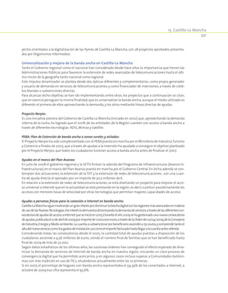 15. Castilla-La Mancha
341
yectos orientados a la digitalización de las Pymes de Castilla-La Mancha, con 28 proyectos aprobados presenta-
dos por Organismos Intermedios.
Universalización y mejora de la banda ancha en Castilla-La Mancha
Tanto el Gobierno regional como el nacional han considerado desde hace años la importancia que tienen las
Administraciones Públicas para favorecer la extensión de redes avanzadas de telecomunicaciones hasta el últi-
mo rincón de la geografía tanto nacional como regional.
Este impulso dinamizador se plantea desde dos ópticas diferentes y complementarias: como propio generador
y usuario de demanda en servicios de telecomunicaciones, y como financiador de inversiones, a través de crédi-
tos blandos o subvenciones directas.
Para alcanzar dicho objetivo, se han ido implementando, entre otros, los proyectos que a continuación se citan,
que en esencia persiguen la misma finalidad,que es universalizar la banda ancha,aunque el medio utilizado es
diferente:el primero de ellos aprovechando la demanda,y los otros mediante líneas directas de ayudas.
Proyecto Nerpio:
Es una iniciativa pionera del Gobierno de Castilla-La Mancha (iniciado en 2002) que, aprovechando la demanda
interna de la Junta, ha logrado que el 100% de las entidades de la Región cuenten con acceso a banda ancha a
través de diferentes tecnologías:ADSL,Wimax y Satélite.
PEBA: Plan de Extensión de banda ancha a zonas rurales y aisladas:
El Proyecto Nerpio ha sido complementado con el PEBA puesto en marcha por el Ministerio de Industria,Turismo
y Comercio a finales de 2005,que a través de ayudas a la inversión ha ayudado a conseguir el objetivo planteado
por el Proyecto Nerpio,que todos los ciudadanos tuvieran acceso a banda ancha antes de finalizar el 2007.
Ayudas en el marco del Plan Avanza:
En julio de 2008 el gobierno regional y la SETSI firman la adenda del Programa de Infraestructuras (Avanza In-
fraestructuras) en el marco del Plan Avanza puesto en marcha por el Gobierno Central. En dicha adenda se con-
templan dos actuaciones, la extensión de la TDT y la extensión de redes de telecomunicaciones , con una cuan-
tía de ayuda directa al operador por un importe de 30,3 millones de €.
En relación a la extensión de redes de telecomunicaciones, se está diseñando un proyecto para mejorar el acce-
so universal a Internet que en la actualidad se está prestando en la región,es decir,sustituir paulatinamente los
accesos con menores tasas de velocidad por otras tecnologías que permitan mayores capacidades de acceso.
Ayudas a personas físicas para la conexión a Internet en banda ancha:
Castilla-LaManchasiguemostrandoungraninteréspordisminuirlabrechadigitalconlasregionesmásavanzadasenmateria
deusodelasNuevasTecnologías.Eseinteréslodemuestradinamizandolademandadeserviciosatravésdelasdiferentescon-
vocatoriasdeayudasdeaccesoaInternetqueseinicióen2005.Duranteelaño2009sehagestionadounanuevaconvocatoria
deayudas,publicadael21deabrilde2009porimportede1.000.000euros,atravésdelaOrdende03/04/2009,delaConsejería
deIndustria,EnergíayMedioambiente.Lacuantíaasubvencionarporbeneficiarioascendióa150euros,ycomprendetantoel
altadelnuevoservicio,comolosgastosdeinstalación,asícomoelimportefacturadohastallegaralacuantíaantesreferida.
Considerando todas las convocatorias desde el 2005, la cantidad total de ayudas puestas a disposición de los
ciudadanos asciende a 4,56 millones de euros, siendo el número final de familias que se han beneficiado hasta
final de 2009 de más de 32.000.
Según datos estadísticos de los últimos años, las sucesivas órdenes han conseguido el efecto esperado de dina-
mizar la demanda de servicios de Internet de banda ancha en nuestra región, iniciando un claro proceso de
convergencia digital que ha permitido acercarnos, y en algunos casos incluso superar, a Comunidades Autóno-
mas con más tradición en uso de TICs,situándonos actualmente entre las 10 primeras.
Si en 2005 el porcentaje de hogares con banda ancha representaba el 59,39% de los conectados a Internet, a
octubre de 2009 esa cifra representa el 95,6%.
 