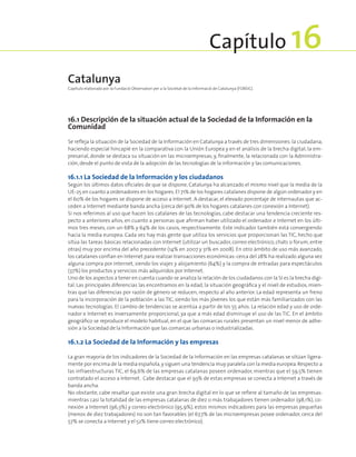 16.1 Descripción de la situación actual de la Sociedad de la Información en la
Comunidad
Se refleja la situación de la Sociedad de la Información en Catalunya a través de tres dimensiones:la ciudadana,
haciendo especial hincapié en la comparativa con la Unión Europea y en el análisis de la brecha digital; la em-
presarial, donde se destaca su situación en las microempresas; y, finalmente, la relacionada con la Administra-
ción,desde el punto de vista de la adopción de las tecnologías de la información y las comunicaciones.
16.1.1 La Sociedad de la Información y los ciudadanos
Según los últimos datos oficiales de que se dispone, Catalunya ha alcanzado el mismo nivel que la media de la
UE-25 en cuanto a ordenadores en los hogares.El 71% de los hogares catalanes dispone de algún ordenador y en
el 60% de los hogares se dispone de acceso a Internet. A destacar, el elevado porcentaje de internautas que ac-
ceden a Internet mediante banda ancha (cerca del 90% de los hogares catalanes con conexión a Internet).
Si nos referimos al uso que hacen los catalanes de las tecnologías, cabe destacar una tendencia creciente res-
pecto a anteriores años, en cuanto a personas que afirman haber utilizado el ordenador e Internet en los últi-
mos tres meses, con un 68% y 64% de los casos, respectivamente. Este indicador también está convergiendo
hacia la media europea. Cada vez hay más gente que utiliza los servicios que proporcionan las TIC, hecho que
sitúa las tareas básicas relacionadas con Internet (utilizar un buscador, correo electrónico, chats o forum, entre
otras) muy por encima del año precedente (14% en 2007 y 31% en 2008). En otro ámbito de uso más avanzado,
los catalanes confían en Internet para realizar transacciones económicas:cerca del 28% ha realizado alguna vez
alguna compra por Internet, siendo los viajes y alojamiento (64%) y la compra de entradas para espectáculos
(37%) los productos y servicios más adquiridos por Internet.
Uno de los aspectos a tener en cuenta cuando se analiza la relación de los ciudadanos con la SI es la brecha digi-
tal. Las principales diferencias las encontramos en la edad, la situación geográfica y el nivel de estudios, mien-
tras que las diferencias por razón de género se reducen, respecto al año anterior. La edad representa un freno
para la incorporación de la población a las TIC, siendo los más jóvenes los que están más familiarizados con las
nuevas tecnologías. El cambio de tendencias se acentúa a partir de los 55 años. La relación edad y uso de orde-
nador e Internet es inversamente proporcional, ya que a más edad disminuye el uso de las TIC. En el ámbito
geográfico se reproduce el modelo habitual, en el que las comarcas rurales presentan un nivel menor de adhe-
sión a la Sociedad de la Información que las comarcas urbanas o industrializadas.
16.1.2 La Sociedad de la Información y las empresas
La gran mayoría de los indicadores de la Sociedad de la Información en las empresas catalanas se sitúan ligera-
mente por encima de la media española,y siguen una tendencia muy paralela con la media europea.Respecto a
las infraestructuras TIC, el 69,6% de las empresas catalanas poseen ordenador, mientras que el 59,5% tienen
contratado el acceso a Internet. Cabe destacar que el 93% de estas empresas se conecta a Internet a través de
banda ancha.
No obstante, cabe resaltar que existe una gran brecha digital en lo que se refiere al tamaño de las empresas:
mientras casi la totalidad de las empresas catalanas de diez o más trabajadores tienen ordenador (98,1%), co-
nexión a Internet (96,3%) y correo electrónico (95,9%), estos mismos indicadores para las empresas pequeñas
(menos de diez trabajadores) no son tan favorables (el 67,7% de las microempresas posee ordenador, cerca del
57% se conecta a Internet y el 52% tiene correo electrónico).
Catalunya
Capítulo elaborado por la Fundació Observatori per a la Societat de la Informació de Catalunya (FOBSIC).
Capítulo 16
 