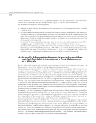 La Sociedad de la Información en España 2009
344
informe se refieren a una muestra de 662 ayuntamientos del total de 946 que componen la administración lo-
cal catalana,lo que en cifras de población representada supone un 95% de la población catalana.
Los resultados más destacados son los siguientes:
•	 El 80% de los ayuntamientos pequeños (municipios con menos de 10.000 habitantes) se conecta a Internet
a través de ADSL.
•	 En referencia a las herramientas de gestión, un 37% de los ayuntamientos dispone de una aplicación infor-
matizada de registro, un 25% tiene alguna aplicación informatizada de gestión de expedientes, y un 27%
posee sistemas de información geográfica. Con unos porcentajes menores encontramos la implantación de
la facturación electrónica (16% de los casos) y la utilización de plataformas de notificación electrónica (7%
de los ayuntamientos catalanes).
•	 En el ámbito de la seguridad, cabe destacar que todos los ayuntamientos catalanes disponen de certifica-
dos digitales, y que en el último año se ha experimentado un crecimiento importante en su uso.
•	 La disponibilidad de los servicios electrónicos puede ser medida a través de tres niveles de accesibilidad, es-
tablecidos por el World Wide Web Consortium: A, AA, i AAA. En este sentido, dos tercios de de los ayunta-
mientos catalanes (66%) se encuentran al primer nivel «A», y casi una cuarta parte (22%) tienen el nivel
«AA». Ocurre que a mayor dimensión del ayuntamiento, más alto es su nivel de accesibilidad.
16.2 Descripción de los aspectos más representativos que han sucedido en
materia de Sociedad de la Información en la Comunidad Autónoma
en el último año
Durante el año 2008, se han llevado a cabo diferentes iniciativas en materia de Sociedad de la Información y la
Comunicación en el territorio catalán. Se reseñan algunas de ellas a continuación.
Uno de los aspectos más relevantes ha sido el Plan Catalunya Connecta, presentado por el Departament de Go-
vernació i Administracions Públiques, y que tiene por objetivo acercar las nuevas tecnologías a aquellos puntos
del territorio que actualmente presentan deficiencias en el ámbito de la conectividad. El Plan garantiza el acce-
so, como mínimo, de todos los núcleos de población a partir de 50 habitantes a los servicios de banda ancha,
telefonía móvil yTDT,y el acceso de todos los polígonos industriales de Catalunya a los servicios de banda ancha
y telefonía móvil, antes del final de 2010. Con una dotación global de 110 millones de euros, el plan comportará
cerca de 2.000 actuaciones hasta el 2010 y mejorará la cohesión territorial, haciendo también más competitiva
la industria catalana.Dentro del mismo marco de actuación,la STSI ha implicado a Fecsa-Endesa para facilitar la
conexión eléctrica de las nuevas torres instaladas, buscando un interlocutor único entre ambas partes para to-
dos los casos, facilitando los equipos de trabajo en el territorio, y acordando una tramitación conjunta para agi-
lizar los trámites y los plazos de ejecución.
En paralelo a este plan, el Departament de Governació i Administracions Públiques ha acordado con MoviStar,
Orange y Vodafone extender la telefonía móvil a las zonas rurales, para mejorar las deficiencias y dar servicio a
núcleos de población que no tienen cobertura y donde las operadoras no tenían planes de actuar a corto plazo.
Las tres operadoras se han comprometido a realizar un total de 520 actuaciones (aportando o mejorado el ser-
vicio a 520 núcleos de población),de las que se beneficiarán unas 230.000 personas.
Además, este Departament ha impulsado la firma de diversos convenios de colaboración con algunas de las
principales empresas de telecomunicaciones.Estos convenios tienen el objetivo de establecer canales de aten-
ción exclusivos y prioritarios para las administraciones locales. Abertis, Iberbanda, Ono, Orange y Telefónica se
encuentran adheridas a esta iniciativa, que permite una atención directa a los ayuntamientos en relación a
incidencias y asuntos relacionados con las infraestructuras y servicios de telecomunicaciones del municipio.
En cuanto a la ejecución de proyectos e infraestructuras que impulsan el despliegue de redes municipales de
fibra óptica,se cuenta,por primera vez y para los municipios inferiores a 2.000 habitantes,con una línea de sub-
vención a través del PUOSC 2008-2012 (Pla Únic d’Obres i Serveis de Catalunya).
 