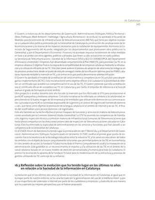 16. Catalunya
345
El Govern, a instancias de los departamentos de Governació i Administracions Públiques, Política Territorial i
Obres Públiques, Medi Ambient i Habitatge, i Agricultura, Alimentació i Acció Rural, ha aprobado el Acuerdo de
Medidas para la extensión de infraestructuras de telecomunicaciones (MEITel), que tiene por objetivo incorpo-
rar a cualquier obra pública promovida por la Generalitat de Catalunya la construcción de canalizaciones de te-
lecomunicaciones y la reserva de los espacios necesarios para la instalación de equipamiento. Asimismo, la Co-
misión de Seguimiento del Acuerdo, integrada por los departamentos que promueven obra pública en la
Generalitat, y por el Departament d’Economia i Finances, ha acordado impulsar la extensión de estas medidas
en base a acuerdos con otros agentes,públicos o privados,que lleven a cabo actuaciones en suelo público.
La Secretaria de Telecomunicacions i Societat de la Informació (STSI) y ACC1Ó CIDEM|COPCA, del Departament
d’Innovació,Universitats i Empreses,han desarrollado conjuntamente el Plan PIMESTIC,para promover lasTIC en la
empresacatalana.Elobjetivofinaleslamejoradelacompetitividaddelasempresascatalanasmediantelaintroduc-
ción y la utilización eficiente de lasTIC.Este plan prevé acelerar el proceso de adopción de soluciones tecnológicas en
los procesos productivos,desde un punto de vista de conseguir niveles de tecnificación óptimos para las PYMES cata-
lanas,haciendo rentable la inversión enTIC,y sin entrar en lo que podría denominarse sobretecnificación.
El Govern ha aprobado el modelo de acreditación de conocimientos y competencias enTIC y el plan para desple-
garla e implementarla (ACTIC).Esta iniciativa tiene como objetivo ofrecer a la ciudadanía la posibilidad de obte-
ner un certificado que acredite sus competencias en el uso de las TIC. El Govern pretende que esta acreditación
sea el certificado oficial de competencias TIC en Catalunya y, por tanto, el estándar de referencia a la hora de
avaluar el grado de formación en este ámbito.
Otro proyecto a resaltar durante este año ha sido la inversión que ha efectuado la STSI para promocionar el
puntCAT a pequeñas y medianas empresas. Con esta iniciativa se ha reforzado un símbolo a la catalanidad, re-
percutiendo en la buena imagen de las empresas y las entidades que utilizan este dominio en sus comunicacio-
nes.La Fundació puntCAT es la entidad responsable de la gestión y el control del registro del nombre de dominio
«.cat», que tiene como objetivo la promoción de la lengua catalana en el ámbito de Internet y de las TIC. A fina-
les del 2008 habían unos 30.000 dominios .cat registrados.
Este año también se ha hecho efectivo el primer traspaso de funciones y servicios en materia de telecomunica-
ciones acordado por la Comisión bilateral Estado-Generalitat. La STSI ha asumido las competencias de tramita-
ción, registro, inspección técnica y control en materia de Infraestructuras Comunes de Telecomunicaciones que
hasta ahora compartía con las direcciones provinciales de Inspección de Telecomunicaciones ubicadas en Cata-
lunya. Esto ha eliminado la duplicidad de administraciones en los servicios y funciones, que han pasado a ser
competencia de la Generalitat de Catalunya.
En el ESADE Fórum de Barcelona ha tenido lugar la primera edición del ITWorld Edu,y el Departament de Gover-
nació i Administracions Públiques ha participado en tal evento. El ITWE 2008 es el primer gran punto de en-
cuentro hacia la excelencia de la tecnología educativa entre la industria TIC y los servicios educativos de todos
los ámbitos,con el objeto de buscar conjuntamente soluciones que permitan potenciar las TIC en la enseñanza.
En otro ámbito de acción, la Fundació TicSalut ha recibido el Premio Computerworld 2008 a la innovación en la
administración. Este galardón es un reconocimiento al impulso y a la utilización de las TIC en el ámbito de la
salud catalana, basado en un nuevo modelo de atención personalizada y humana para toda la ciudadanía. El
premio ha reconocido la apuesta de la Fundació TicSalut para la modernización de su estructura y procesos de
gestión utilizando las TIC como eje de su esfuerzo.
16.3 Reflexión sobre la evolución que ha tenido lugar en los últimos 10 años
en relación a la Sociedad de la Información en Catalunya
La evolución que en los últimos diez años ha tenido la sociedad de la información en Catalunya, al igual que en
la mayor parte de nuestro entorno,se ha caracterizado por la generalización del uso de la telefonía móvil –y por
el uso mayoritario del ordenador e Internet por parte de los ciudadanos y empresas–,y todo ello de una manera
que ha superado las mejores perspectivas que se habían propuesto.
 