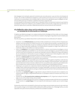 La Sociedad de la Información en España 2009
346
Este despegue se ha realizado a pesar de la existencia de unos altos precios –que son de los más elevados de
Europa–, de una falta manifiesta de competencia, y de la existencia de zonas oscuras en los lugares donde las
inversiones no se presentaban como rentables, bajo los criterios de las operadoras, y que ha obligado a la inter-
vención pública para que no hubieran ciudadanos de primera y segunda clase.
Los años pasados nos demuestran también que es imposible conocer con exactitud la evolución que tendrá la
Sociedad de la Información. Debemos, pues, establecer políticas estructurales a largo plazo que permitan un
desarrollo rápido,eficaz y sostenible,independientemente de cual sea la dirección de la evolución.
16.4 Reflexión sobre cómo será la evolución en los próximos 10 años
en Sociedad de la Información en Catalunya
El objetivo que debemos perseguir con cualquier planteamiento estratégico de futuro debe ser el de conseguir
una sociedad justa y próspera, en la que todos los ciudadanos dispongan de igualdad de oportunidades para
desarrollarse.
Para ello,las políticas que deberán desarrollar las administraciones en el ámbito de las TIC deberán:
•	 Garantizar unas e-infraestructuras que permitan la libre competencia en servicios entre las empresas pro-
veedoras, para que provean los mejores servicios con los mejores precios posibles, y que garanticen una
nación de una sola velocidad, sin que los ciudadanos y empresas estén discriminados por su lugar de resi-
dencia o el lugar donde están establecidas. Las infraestructuras no pueden en ningún caso limitar el creci-
miento de un país: es más, deben ser uno de sus motores.
•	 Dotar a la ciudadanía de una amplia y sólida formación no sólo en conocimientos tecnológicos, sino en
competencias globales que posibiliten un uso crítico de los avances tecnológicos, y que permita que sea ella
misma el centro de la innovación y la creación de contenidos y servicios. Debemos ser capaces de disponer
de una sociedad de la información en la que se mitiguen las fracturas por motivo de género, edad, nivel
educativo o económico, que actualmente marca la sociedad «analógica».
•	 Articular un entorno social favorecedor y propenso a la innovación, al emprendedor y a la adquisición de las
nuevas tecnologías, tanto para el uso particular como empresarial.
•	 Potenciar un sector TIC con capacidades para ser fuerte en un entorno global competitivo, multicultural y
cambiante. Deberá ser, por lo tanto, un sector de alto valor añadido e internacionalizado. Y ello implica dis-
poner del elemento humano necesario: debemos formar a los profesionales autóctonos, pero debemos dis-
poner también de las condiciones para ser atractivos a profesionales y emprendedores foráneos.
•	 Catalunya es una nación con un peso de la industria importante, y por ello debe disponer de un sector tec-
nológico fuerte, válido tanto para desarrollar sus propias capacidades, como para ser capaz de proporcionar
a los otros sectores tradicionales las ventajas competitivas que les permitan internacionalizarse y crecer de
un modo sólido y continuado.
•	 Garantizar una sociedad TIC segura. La seguridad de cualquier ámbito de actuación de los ciudadanos y las
empresas debe ser seguro, independientemente de si su actividad se realiza en el entorno real «físico» o en
el de la red.
•	 Disponer de unas TIC al servicio de los ciudadanos y las empresas. Las TIC, al igual que cualquier otra tecno-
logía, no son un fin en ellas mismas, sino un medio.
•	 Finalmente, el modelo debe garantizar que los ciudadanos y empresas puedan disfrutar de una sociedad de
la información en su propia lengua. En el caso específico de Catalunya, en catalán, que es nuestra lengua
propia.
El desarrollo armónico de la sociedad de la información que tenga como principales premisas los ejes anteriores
sólo se puede conseguir con la imprescindible colaboración público-privada, con un liderazgo fuerte, y una alta
capacidad crítica para aunar los esfuerzos y anhelos de la sociedad al completo.
 