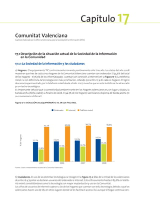 17.1 Descripción de la situación actual de la Sociedad de la Información
en la Comunidad
17.1.1 La Sociedad de la Información y los ciudadanos
a) Hogares. El equipamiento TIC continúa evolucionando positivamente año tras año. Los datos del año 2008
muestran que tres de cada cinco hogares de la Comunitat Valenciana cuentan con ordenador. El 45,6% del total
de los hogares - el 76,5% de los informatizados- cuentan con conexión a Internet (ver la Figura 17‑1). La telefonía
móvil es, con diferencia, la tecnología con más penetración, estando presente en 9 de cada 10 hogares. El ligero
descenso experimentado por la telefonía móvil desde el año 2007 muestra que en este ámbito se ha alcanzado
ya un techo tecnológico.
Es importante señalar que la conectividad predominante en los hogares valencianos es, sin lugar a dudas, la
banda ancha (ADSL+Cable): a finales de 2008, el 94,3% de los hogares valencianos disponía de banda ancha en
sus conexiones a Internet.
Figura 17‑1. Evolución del equipamiento TIC en los hogares.
Ordenador Internet Teléfono móvil
31,8%
91,1%
53,1%
37,5%
92,8%
55,3%
39,7%
94,7%
59,2%
45,6%
90,8%
51,7%
2005 2006 2007 2008
%dehogares
Fuente: Cevalsi. Infobarómetros Sociales de la Comunitat Valenciana.
b) Ciudadanos. El uso de las distintas tecnologías se recoge en la Figura 17‑2. Más de la mitad de los valencianos
de entre 16 y 74 años se declaran usuarios del ordenador e Internet.Esta cifra aumenta hasta el 85,6% en telefo-
nía móvil,consolidándose como la tecnología con mayor implantación y uso en la Comunitat.
Las cifras de usuarios de Internet superan a las de los hogares que cuentan con esta tecnología,debido a que los
valencianos hacen uso de ella en otros lugares donde se les facilita el acceso.Así,aunque el hogar continúa sien-
Comunitat Valenciana
Capítulo elaborado por la Oficina Valenciana para la Sociedad de la Información (OVSI).
Capítulo 17
 