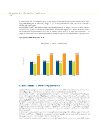 La Sociedad de la Información en España 2009
348
do el sitio donde más se usa Internet (76%), un porcentaje considerable de valencianos accede a la red en el tra-
bajo (31,6%), en hogares de familiares y amigos (12,4%), en el lugar de estudios (10%) e incluso en cibercafés o
bibliotecas públicas (7,9%).
Internet se ha convertido en una herramienta importante de decisión de compra: casi la mitad de los internau-
tas valencianos (49,7%) utiliza la red a la hora de decidir la compra de un producto o servicio. Asimismo, el esta-
blecimiento de nuevas relaciones, la búsqueda de información, los servicios de mensajería instantánea y los
juegos on-line son otras de las utilidades de Internet identificadas y utilizadas por los internautas valencianos.
Figura 17‑2. Evolución de usuarios de TIC.
Ordenador Internet Teléfono móvil
45,6%
80,9%
56,0%
50,3%
85,6%
56,2%
50,4%
87,3%
53,4%
2006 2006 2007
56,7%
52,2%
85,6%
2008
%deusuarios
Fuente: Cevalsi. Infobarómetros Sociales de la Comunitat Valenciana.
17.1.2 La Sociedad de la Información y las empresas
Los datos referidos a empresas varían considerablemente en función del tamaño de las mismas:como se mues-
tra en la Figura 17‑3,a mayor tamaño de empresa,mayor porcentaje de penetración de TIC.
Las microempresas (de 1 a 9 empleados) son las que registran una menor penetración de ordenador, aún
siendo ésta muy considerable: el 83,2% poseen ordenadores para el desarrollo de sus funciones. Esta mis-
ma cifra aumenta en el caso de las que cuentan con 10 y más empleados hasta alcanzarlas prácticamente
a todas (98,4%). En el caso de las empresas que cuentan con Internet ocurre algo similar: mientras un
87,6% de las microempresas están conectadas, un 96,1% de las más grandes (10 y más empleados) afirma
estarlo. Independientemente del tamaño de la empresa, la gran mayoría de ellas disponen de banda ancha
(el 94,1% de las microempresas informatizadas y el 97,3% de las restantes). Así, y al igual que en el caso de
los hogares, las conexiones avanzadas son las que dominan la demanda para acceder a Internet en el ám-
bito empresarial.
La diferencia más acusada entre las microempresas y las empresas más grandes radica en la penetración de la
telefonía móvil. Mientras el 84% de la empresas de 10 y más empleados cuentan con móvil, son poco más del
65% las que adquieren esta tecnología entre las micro­empresas.
Internet,junto al correo electrónico,es ya una herramienta imprescindible en el entorno empresarial,de ahí que
 
