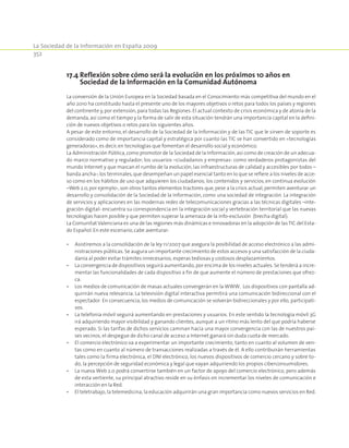 La Sociedad de la Información en España 2009
352
17.4 Reflexión sobre cómo será la evolución en los próximos 10 años en
Sociedad de la Información en la Comunidad Autónoma
La conversión de la Unión Europea en la Sociedad basada en el Conocimiento más competitiva del mundo en el
año 2010 ha constituido hasta el presente uno de los mayores objetivos o retos para todos los países y regiones
del continente y, por extensión, para todas las Regiones. El actual contexto de crisis económica y de atonía de la
demanda, así como el tiempo y la forma de salir de esta situación tendrán una importancia capital en la defini-
ción de nuevos objetivos o retos para los siguientes años.
A pesar de este entorno, el desarrollo de la Sociedad de la Información y de las TIC que le sirven de soporte es
considerado como de importancia capital y estratégica por cuanto las TIC se han convertido en «tecnologías
generadoras»,es decir,en tecnologías que fomentan el desarrollo social y económico.
La Administración Pública,como promotor de la Sociedad de la Información,así como de creación de un adecua-
do marco normativo y regulador; los usuarios –ciudadanos y empresas- como verdaderos protagonistas del
mundo Internet y que marcan el rumbo de la evolución; las infraestructuras de calidad y accesibles por todos –
banda ancha-;los terminales,que desempeñan un papel esencial tanto en lo que se refiere a los niveles de acce-
so como en los hábitos de uso que adquieren los ciudadanos; los contenidos y servicios, en continua evolución
–Web 2.0, por ejemplo-, son otros tantos elementos tractores que, pese a la crisis actual, permiten aventurar un
desarrollo y consolidación de la Sociedad de la Información, como una sociedad de integración. La integración
de servicios y aplicaciones en las modernas redes de telecomunicaciones gracias a las técnicas digitales –inte-
gración digital- encuentra su correspondencia en la integración social y vertebración territorial que las nuevas
tecnologías hacen posible y que permiten superar la amenaza de la info-exclusión (brecha digital).
La Comunitat Valenciana es una de las regiones más dinámicas e innovadoras en la adopción de lasTIC del Esta-
do Español. En este escenario,cabe aventurar:
•	 Asistiremos a la consolidación de la ley 11/2007 que asegura la posibilidad de acceso electrónico a las admi-
nistraciones públicas. Se augura un importante crecimiento de estos accesos y una satisfacción de la ciuda-
danía al poder evitar trámites innecesarios, esperas tediosas y costosos desplazamientos.
•	 La convergencia de dispositivos seguirá aumentando, por encima de los niveles actuales. Se tenderá a incre-
mentar las funcionalidades de cada dispositivo a fin de que aumente el número de prestaciones que ofrez-
ca.
•	 Los medios de comunicación de masas actuales convergerán en la WWW. Los dispositivos con pantalla ad-
quirirán nueva relevancia. La televisión digital interactiva permitirá una comunicación bidireccional con el
espectador. En consecuencia, los medios de comunicación se volverán bidireccionales y por ello, participati-
vos.
•	 La telefonía móvil seguirá aumentando en prestaciones y usuarios. En este sentido la tecnología móvil 3G
irá adquiriendo mayor visibilidad y ganando clientes, aunque a un ritmo más lento del que podría haberse
esperado. Si las tarifas de dichos servicios caminan hacia una mayor convergencia con las de nuestros paí-
ses vecinos, el despegue de dicho canal de acceso a Internet ganará sin duda cuota de mercado.
•	 El comercio electrónico va a experimentar un importante crecimiento, tanto en cuanto al volumen de ven-
tas como en cuanto al número de transacciones realizadas a través de él. A ello contribuirán herramientas
tales como la firma electrónica, el DNI electrónico, los nuevos dispositivos de comercio cercano y sobre to-
do, la percepción de seguridad económica y legal que vayan adquiriendo los propios ciberconsumidores.
•	 La nueva Web 2.0 podrá convertirse también en un factor de apoyo del comercio electrónico, pero además
de esta vertiente, su principal atractivo reside en su énfasis en incrementar los niveles de comunicación e
interacción en la Red.
•	 El teletrabajo, la telemedicina, la educación adquirirán una gran importancia como nuevos servicios en Red.
 