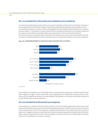 La Sociedad de la Información en España 2009
354
18.1.1 La sociedad de la información y los ciudadanos y las ciudadanas
Las últimas cifras publicadas por Eustat sobre la Encuesta de Sociedad de la Información en las familias muestran co-
moenequipamientoyenutilizaciónsesiguenmejorandolosporcentajesdepoblacióncomprometidosconlasTIC.
Los aumentos se aprecian en todas la rubricas y desagregaciones por variables objetivas (edad,sexo,residencia,
situación laboral,…). No obstante, se sigue manteniendo un alto grado de dispersión de resultados respecto de
las medias,que nos señalan las amplias diferencias de absorción que tienen los distintos colectivos.
De ahí que el análisis de situación deba contemplar estos desfases, que actúan como ralentizadores del ambi-
cioso pero insustituible objetivo de plena socialización para el conjunto de la población vasca que se pretende.
Figura 18‑2. Población internauta, según sexo, edad y relación con la actividad.
20%
71%
97%
29%
72%
80%
92%
48%
56%
52%
Paradas/inactivas
Ocupadas
Estudiantes
Más de 45 años
De 35 a 44 años
De 25 a 34 años
De 15 a 24 años
Mujeres
Hombres
Total
% de población de más de 15 años
Fuente: Eustat.
En el ámbito de la ciudadanía,por lo tanto,debe existir una preocupación especial por combatir la denominada
brecha digital y conseguir un país cohesionado, cuyos integrantes sean competentes tanto para utilizar conte-
nidos y servicios digitales avanzados,como para colaborar activamente en su creación y desarrollo y ponerlos al
servicio del bienestar individual y colectivo.
18.1.2 La Sociedad de la Información y las empresas
En las empresas, la utilización intensiva y extensiva de las TIC ha continuado progresando, puesto que en las de
mayor tamaño había alcanzado ya tan alto nivel de equipamiento que se situaba en los posiciones de máximos
en años anteriores (en torno a cifras superiores al 95%) y, paralelamente, en las empresas de menor tamaño y
todavía con márgenes de mejoría ostensible (con unos porcentajes de equipamiento alrededor del 70%) se con-
siguen avances importantes en el último año. Por ejemplo, se amplia en tres puntos el porcentaje de empresas
menores de 10 empleados con conexión a Internet.
 