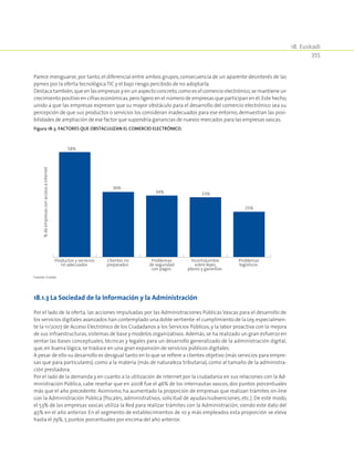 18. Euskadi
355
Parece menguarse, por tanto, el diferencial entre ambos grupos, consecuencia de un aparente desinterés de las
pymes por la oferta tecnológica TIC y el bajo riesgo percibido de no adoptarla.
Destaca también,que en las empresas y en un aspecto concreto,como es el comercio electrónico,se mantiene un
crecimiento positivo en cifras económicas,pero ligero en el número de empresas que participan en él.Este hecho,
unido a que las empresas expresen que su mayor obstáculo para el desarrollo del comercio electrónico sea su
percepción de que sus productos o servicios los consideran inadecuados para ese entorno, demuestran las posi-
bilidades de ampliación de ese factor que supondría ganancias de nuevos mercados para las empresas vascas.
Figura 18‑3. Factores que obstaculizan el comercio electrónico.
58%
36%
34% 33%
25%
Productos y servicios
no adecuados
Clientes no
preparados
Problemas
de seguridad
con pagos
Incertidumbre
sobre leyes,
plazos y garantías
Problemas
logísticos
%deempresasconaccesoainternet
Fuente: Eustat.
18.1.3 La Sociedad de la Información y la Administración
Por el lado de la oferta, las acciones impulsadas por las Administraciones Públicas Vascas para el desarrollo de
los servicios digitales avanzados han contemplado una doble vertiente:el cumplimiento de la Ley,especialmen-
te la 11/2007 de Acceso Electrónico de los Ciudadanos a los Servicios Públicos, y la labor proactiva con la mejora
de sus infraestructuras,sistemas de base y modelos organizativos. Además,se ha realizado un gran esfuerzo en
sentar las bases conceptuales, técnicas y legales para un desarrollo generalizado de la administración digital,
que,en buena lógica,se traduce en una gran expansión de servicios públicos digitales.
A pesar de ello su desarrollo es desigual tanto en lo que se refiere a clientes objetivo (más servicios para empre-
sas que para particulares), como a la materia (más de naturaleza tributaria), como al tamaño de la administra-
ción prestadora.
Por el lado de la demanda y en cuanto a la utilización de internet por la ciudadanía en sus relaciones con la Ad-
ministración Pública, cabe reseñar que en 2008 fue el 46% de los internautas vascos, dos puntos porcentuales
más que el año precedente. Asimismo, ha aumentado la proporción de empresas que realizan trámites on-line
con la Administración Pública (fiscales, administrativos, solicitud de ayudas/subvenciones, etc.). De este modo,
el 53% de las empresas vascas utiliza la Red para realizar trámites con la Administración, siendo este dato del
45% en el año anterior. En el segmento de establecimientos de 10 y más empleados esta proporción se eleva
hasta el 79%,5 puntos porcentuales por encima del año anterior.
 