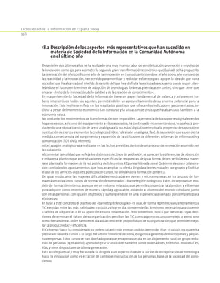 La Sociedad de la Información en España 2009
356
18.2 Descripción de los aspectos más representativos que han sucedido en
materia de Sociedad de la Información en la Comunidad Autónoma
en el último año
Durante los dos últimos años se ha realizado una muy intensa labor de sensibilización,promoción e impulso de
la innovación como eje para acometer la segunda gran transformación económica que Euskadi se ha propuesto.
La celebración del año 2008 como año de la innovación en Euskadi, anticipándose al año 2009, año europeo de
la creatividad y la innovación, han servido para movilizar y redoblar esfuerzos para apoyar la idea de que «una
sociedad que ha alcanzado el nivel de desarrollo del que hoy disfruta la sociedad vasca,ya no puede seguir plan-
teándose el futuro en términos de adopción de tecnologías foráneas y ventajas en costes, sino que tiene que
encarar el reto de la innovación,de la calidad y de la creación de conocimiento».
En esa pretensión la Sociedad de la Información tiene un papel fundamental de palanca y así parecen ha-
berlo interiorizado todos los agentes, permitiéndoles un aprovechamiento de su enorme potencial para la
innovación. Este hecho se refleja en los resultados positivos que ofrecen los indicadores ya comentados, in-
cluso a pesar del momento económico tan convulso y la situación de crisis que ha alcanzado también a la
economía vasca.
No obstante, los movimientos de transformación son imparables. La presencia de los soportes digitales en los
hogares vascos, así como del equipamiento a ellos asociados, ha continuado incrementándose, lo cual está pro-
duciendo una rápida transición de la era analógica a la sociedad digital,que implica la progresiva desaparición o
sustitución de ciertos elementos tecnológicos (vídeo, televisión analógica, fax), desaparición que es, en cierta
medida, consecuencia del surgimiento y expansión de la utilización de diferentes sistemas de información y
comunicación (TDT,DVD,Internet).
Así,el apagón analógico va a realizarse en las fechas previstas,dentro de un proceso de renovación asumido por
la ciudadanía.
Al comentar la realidad que refleja los distintos colectivos de población,se aprecian las diferencias de absorción
e inducen a plantear que ante situaciones específicas, las respuestas, de igual forma, deben serlo. De esa mane-
ra se plantea la formación de la red pública de telecentros KZgunea,liderada por el Gobierno Vasco en colabora-
ción con todos los ayuntamientos, que buscar ampliar su oferta dirigida a las necesidades por grupos y facilitar
el uso de los servicios digitales públicos con cursos,no olvidando la formación genérica.
De igual modo, ante las mayores dificultades mostradas en pymes y microempresas, se ha lanzado de for-
ma más masiva unos cursos de formación denominados «barnetegi teknologiko». Estos incorporan un mo-
delo de formación intensa, aunque en un entorno relajado, que permite concentrar la atención y el tiempo
para adquirir conocimientos de manera rápida y agradable, aislando al alumno del mundo cotidiano junto
con otras personas con iguales objetivos, y sumergiéndole en una experiencia diseñada por completo para
el objetivo.
En base a este concepto,el objetivo del «barnetegi teknologiko» es usar,de forma repetible,varias herramientas
TIC elegidas entre las más habituales o prácticas hoy en día, comprenderlas lo mínimo necesario para discernir
a la hora de adquirirlas o de su aparición en una conversación. Pero, sobre todo, busca que personas cuyas deci-
siones determinan el futuro de su organización, perciban las TIC como algo no oscuro, complejo, o ajeno, sino
como herramientas útiles tanto en el día a día como en el propio futuro de su organización,que permiten mejo-
rar la productividad y eficiencia.
El Gobierno Vasco ha considerado su potencial anticrisis enmarcándolo dentro del Plan +Euskadi 09, quien ha
preparado sesenta cursos a lo largo del último trimestre de 2009, dirigidos a gerentes de micropymes y peque-
ñas empresas. Estos cursos se han diseñado para que,en apenas un día en un alojamiento rural,un grupo redu-
cido de personas (14 máximo), aprendan practicando directamente sobre ordenadores, teléfonos móviles, GPS,
PDA,y otros dispositivos de última generación.
Esta acción puntual y muy focalizada va dirigida a un aspecto clave de la acción de incorporación de tecnología
hacia la innovación como es el factor de cambio e involucración de las personas, base de la sociedad del cono-
ciendo.
 