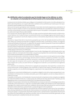 18. Euskadi
357
18.3 Reflexión sobre la evolución que ha tenido lugar en los últimos 10 años
en relación a la Sociedad de la Información en la Comunidad Autónoma
La evolución de los distintos ámbitos que configuran la Sociedad de la Información en la última década en Eus-
kadi ha sido extraordinaria,con un gran salto tanto cualitativo como cuantitativo que muestra que se han apro-
vechado las oportunidades y los recursos disponibles.
Varias son las razones que explican este incremento. Como todo crecimiento exponencial y sostenido en el
tiempo, la clave ha estado en invertir en los elementos habilitantes de la Sociedad de la Información (infraes-
tructuras, conocimientos, servicios y contenidos) sobre los que se han podido ir construyendo nuevos elemen-
tos,cada vez de mayor eficacia y valor añadido.
En la consecución de estos logros han tenido una labor proactiva bastante determinante las Administra-
ciones Públicas. Así el Gobierno Vasco ha venido definiendo una estrategia regional permanente que ha
dado lugar a la puesta en marcha de amplias acciones e instrumentos de promoción en todos los ámbitos
sociales.
Haciendo un repaso breve de los mecanismos y proyectos que se han ido lanzando durante los últimos diez
años, habría que comenzar por describir el programa «Konezta zaitez» (conéctate en euskera). Un programa
masivo ya finalizado de financiación a la adquisición de equipos cuando el parque de PC que tenía la población
era muy pequeño y el coste de esos productos era muy elevado.
De forma natural, la evolución del mercado hacia un drástico recorte de precios ya no penaliza de forma deter-
minante la compra,y alcanzada una disposición de equipos,el esfuerzo se ha entrado más en asegurar la conec-
tividad,apoyar la formación y la certificación.
Uno de los elementos por el que se apostó desde el inicio ha sido el despliegue de la red de banda ancha –que
alcanza a todos los municipios de la Comunidad-,a la que ha acompañado más recientemente el despliegue de
la TDT,ambas encomendadas a la sociedad pública ITELAZPI.
Reiterar la existencia de un elemento crucial de infraestructura como es la red capilar de centros KZgu-
neak que, con 276 centros, permite llegar de forma directa a toda la ciudadanía y también a las peque-
ñas empresas con actividades de difusión, formación y asesoramiento. Ejemplo de su impacto es que
ha sido capaz de incorporar como usuarios registrados a más del 15% del total de habitantes del País
Vasco mayores de 15 años, así como formar en navegación en Internet a cerca del 6% de ese segmento
poblacional.
En lo referente a las empresas, la formación se apoyado por propuestas más especificas a través de los
centros provinciales «Enpresa Digitala» que contempla un abanico más amplio y completo de temas, con-
tenidos y aspectos, con una oferta de divulgación, capacitación más especializada y en constante actuali-
zación.
La inversión en conocimiento (alfabetización y competencia digital) es otra de las claves que garantizan la sos-
tenibilidad en el tiempo de los resultados alcanzados, pues la brecha digital es uno de los campos donde la in-
sistencia es la clave.
En paralelo a la formación, se ha fortalecido el reconocimiento de la importancia de las competencias digitales
por medio del establecimiento de un sistema propio de certificación de estas denominado IT Txartela, que esta
adoptada ya como un mecanismo de certificación en las Administraciones Públicas.
También se ha avanzado en elementos de confiabilidad de los servicios en red,como un despliegue propio de los
certificados y firma electrónicos a cargo de la sociedad pública IZENPE. Ésta también ha sido responsable del
despliegue de la tarjeta sanitaria para usos ciudadanos, denominada ONA, que extiende los usos de la tarjeta
individual sanitaria electrónica,aprovechando su propia divulgación entre la población.
Por último y habiendo omitido algunos instrumentos del numeroso repertorio de los que se han articulado en
estos años que desbordaría el marco de este informe, destacar la movilización de recursos destinados a las em-
presas para apoyar su equipamiento, desarrollo de aplicaciones y aprovechando la capacidad de dinamización
que ofrecen los intermediarios de colectivos concretos, como son asociaciones sectoriales, gremiales, ect que
facilitan la penetración a establecimientos de menor tamaño.
 