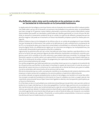 La Sociedad de la Información en España 2009
358
18.4 Reflexión sobre cómo será la evolución en los próximos 10 años
en Sociedad de la Información en la Comunidad Autónoma
La rápida evolución tecnológica y social que hemos visto en el pasado más reciente hace difícil cualquier predic-
ción fiable sobre cuál va a ser la situación o el escenario más probable en los próximos años. Las posibilidades
que traen consigo las TIC generan nuevos hábitos y demandas, y asimismo, éstos ponen al descubierto nuevas
oportunidades que pueden ser abordadas y potenciadas por aquéllas, generando un círculo virtuoso. No obs-
tante, es necesario y conveniente someterse de vez en cuando a un ejercicio de reflexión y prospectiva que nos
permita imaginar cuál puede ser el escenario o el futuro más deseable y empezar a poner los medios para con-
seguirlo.
Desde el Gobierno Vasco se ha trabajado en los últimos años en un cambio de paradigma en lo que entende-
mos por Sociedad de la Información. Este cambio se ha definido por el salto cualitativo de la incorporación de
las TIC a su socialización plena, por el paso de la conectividad o accesibilidad a su utilización efectiva, por la au-
tonomía digital frente a la alfabetización digital, por las soluciones tecnológicas, las multiplataformas y los
multicanales,fomentando la participación activa de la ciudadanía.
Lógicamente, los próximos años aún van a estar marcados por estas líneas maestras, cuyo desarrollo en su ma-
yoría no ha hecho más que comenzar. Algunos de estos elementos mantendrán una evolución creciente y pro-
gresiva a partir de lo sucedido en los años anteriores y que todavía habrá que consolidar. Sin embargo, otros
elementos suponen un cambio radical, una ruptura frente a la evolución reciente y cuyo impacto habrá que ca-
librar. De la combinación de ambos cambios, los progresivos y los rupturistas, tendremos el escenario probable
para la Comunidad Autónoma de Euskadi.
Los cambios progresivos,que habrá que potenciar y consolidar, tienen que ver en su mayoría con la evolución de
las infraestructuras, que faciliten la ubicuidad, la movilidad, la rapidez de transmisión, el coste de acceso y el
desarrollo de nuevos servicios, en armonía con los cuatro pilares de la internet del futuro:por y para la ciudada-
nía,de los contenidos y del conocimiento,de los servicios,y de las cosas.
Otro de los elementos que va a sufrir una evolución creciente es la consolidación del comercio electrónico entre
empresas o el pleno acceso de la ciudadanía a los servicios públicos a través de la e-Administración.
Los cambios radicales se esperan probablemente,no sólo en lo tecnológico,sino también en lo social.Nos referi-
mos al propio concepto de Sociedad de la Información en el que el ciudadano va a tener un papel cada vez más
importante,evolucionando hacia el Open Government (gobierno abierto),más transparente y participativo,pa-
so hacia la e-Democracia.
En el País Vasco se dan en la actualidad unas condiciones de partida que nos permiten creer que este cambio se
producirá con mayor celeridad que en otras áreas geográficas. En primer lugar, partimos de una sociedad con
alto nivel de renta y de cultura,que ha demostrado que es capaz de unirse ante los grandes retos sociales y eco-
nómicos que están por delante. Un tejido económico diversificado y capaz de generar riqueza de forma estable.
Una red de agentes de conocimiento diversificado que no sólo es fuente de ideas y de innovación, sino también
de atracción del talento y de capitales. Y finalmente, un sector público comprometido e inmerso en su propia
transformación hacia la modernización y la innovación.
 