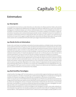 19.1 Descripción
La Sociedad del Conocimiento, las redes telemáticas, las alternativas de software potentes, fiables y éticamente
aceptables,unos programas de alfabetización tecnológica de ambicioso calado técnico y social,unos centros de
investigación e innovación dotados con lo último, interconectados entre sí e instrumentados para transferir sus
resultados a las administraciones públicas, a las empresas y a los propios ciudadanos, ha ocupado un lugar pre-
eminente en las políticas de la Junta de Extremadura durante más de un década. El esfuerzo se mantiene en la
actualidad. La Extremadura del futuro dispondrá de redes más extensas y más capaces, una superestructura
económica en la que la I+d+i jugará un papel destacado, o desarrollos de software adecuados a lo que los dife-
rentes sectores de la sociedad extremeña demanden para asegurar desarrollo,bienestar y libertad.
19.2 Banda Ancha en Extemadura
Desde el año 2006 todas las localidades extremeñas (municipios, pedanías y entidades locales menores) dispo-
nen de cobertura de banda ancha gracias al Plan de Extensión de la Banda Ancha realizado entre los años 2004 y
2006. Este proyecto tuvo en su alcance el dotar de cobertura de banda ancha para el acceso a Internet a las 351
localidades para las cuales no existía en 2004 cobertura ADSL. Se estima que el número de ciudadanos benefi-
ciados de esta medida fueron 200.000 en estas localidades. La ejecución de este plan se adjudicó a Telefónica
mediante licitación pública. El importe de adjudicación fue de casi 10 millones de euros como inversión de la
Junta de Extremadura,a los que se suman los más de 20 millones invertidos por Telefónica en el proyecto.
Como continuación al Plan anterior,en 2007 se llevó a cabo el Plan de Extensión de la Banda Ancha en emplaza-
mientos aislados. El objetivo de este segundo plan fue el de dotar de cobertura de acceso a Internet en banda
ancha al 100% del territorio extremeño. Gracias a ello hoy en día es posible conectarse a Internet a través de
banda ancha desde cualquier lugar de Extremadura en unas condiciones similares, tanto en ancho de banda
como en precio, a las que están disponibles en los núcleos urbanos. El adjudicatario de este proyecto fue la em-
presa extremeña WIFI Online, la cual ofrece a sus usuarios dos modalidades de servicio dependiendo de su ubi-
cación geográfica (WIFI para usuarios cercanos a núcleos urbanos con cobertura de red inalámbrica, y satélite
para los usuarios residentes en las ubicaciones más aisladas).
19.3 Red Científico-Tecnológica
La Red Científico-Tecnológica (RCT) de Extremadura es una red de ámbito regional diseñada para soportar el de-
sarrollo de proyectos e iniciativas impulsados por la Administración Regional en el ámbito de la investigación
científica,la innovación tecnológica y el desarrollo de la sociedad de la información en Extremadura.
La RCT se crea para que la Comunidad Autónoma disponga de una infraestructura de telecomunicaciones tec-
nológicamente avanzada y que soporte accesos telemáticos de última generación.Permitirá la interconexión de
los centros de investigación, ciencia e innovación, fomentando el intercambio de información y conocimiento
entre ellos, convirtiéndose en la columna vertebral del desarrollo tecnológico, docente e investigador. Se consti-
tuye,por tanto,como una plataforma para el desarrollo del conocimiento científico.
Esta red también posibilitará a los centros tecnológicos y de investigación acceder a otras redes mediante an-
chos de banda muy superiores a los actuales,puesto que se conectará a otras redes de investigación de ámbitos
nacional (Red Iris - Red Española de I+D),ibérico (FCCN - Red de Ciencia de Portugal) y europeo (GÉANT). En el fu-
Extremadura
Capítulo 19
 