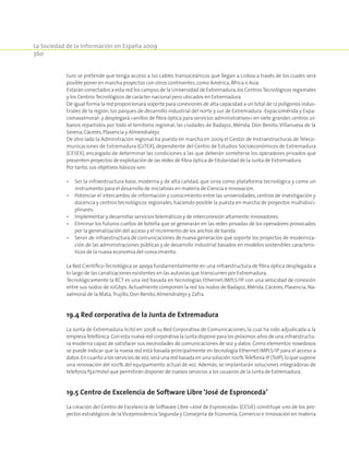 La Sociedad de la Información en España 2009
360
turo se pretende que tenga acceso a los cables transoceánicos que llegan a Lisboa a través de los cuales será
posible poner en marcha proyectos con otros continentes,como América,África o Asia.
Estarán conectados a esta red los campus de la Universidad de Extremadura,los CentrosTecnológicos regionales
y los Centros Tecnológicos de carácter nacional pero ubicados en Extremadura.
De igual forma la red proporcionará soporte para conexiones de alta capacidad a un total de 12 polígonos indus-
triales de la región, los parques de desarrollo industrial del norte y sur de Extremadura -Expaciomérida y Expa-
cionavalmoral- y desplegará «anillos de fibra óptica para servicios administrativos» en siete grandes centros ur-
banos repartidos por todo el territorio regional, las ciudades de Badajoz, Mérida, Don Benito,Villanueva de la
Serena,Cáceres,Plasencia y Almendralejo.
De otro lado la Adminitración regional ha puesto en marcha en 2009 el Gestor de Instraestructuras de Teleco-
municaciones de Extremadura (GITEX), dependiente del Centro de Estudios Socioeconómicos de Extremadura
(CESEX), encargado de determinar las condiciones a las que deberán someterse los operadores privados que
presenten proyectos de explotación de las redes de fibra óptica de titularidad de la Junta de Extremadura.
Por tanto,sus objetivos básicos son:
•	 Ser la infraestructura base, moderna y de alta calidad, que sirva como plataforma tecnológica y como un
instrumento para el desarrollo de iniciativas en materia de Ciencia e Innovación.
•	 Potenciar el intercambio de información y conocimiento entre las universidades, centros de investigación y
docencia y centros tecnológicos regionales, haciendo posible la puesta en marcha de proyectos multidisci-
plinares.
•	 Implementar y desarrollar servicios telemáticos y de interconexión altamente innovadores.
•	 Eliminar los futuros cuellos de botella que se generarán en las redes privadas de los operadores provocados
por la generalización del acceso y el incremento de los anchos de banda.
•	 Servir de infraestructura de comunicaciones de nueva generación que soporte los proyectos de moderniza-
ción de las administraciones públicas y de desarrollo industrial basados en modelos sostenibles caracterís-
ticos de la nueva economía del conocimiento.
La Red Científico-Tecnológica se apoya fundamentalmente en una infraestructura de fibra óptica desplegada a
lo largo de las canalizaciones existentes en las autovías que transcurren por Extremadura.
Tecnológicamente la RCT es una red basada en tecnologías Ethernet/MPLS/IP. con una velocidad de conexión
entre sus nodos de 10Gbps. Actualmente componen la red los nodos de Badajoz, Mérida, Cáceres, Plasencia, Na-
valmoral de la Mata,Trujillo,Don Benito,Almendralejo y Zafra.
19.4 Red corporativa de la Junta de Extremadura
La Junta de Extremadura licitó en 2008 su Red Corporativa de Comunicaciones, la cual ha sido adjudicada a la
empresaTelefónica.Con esta nueva red corporativa la Junta dispone para los próximos años de una infraestructu-
ra moderna capaz de satisfacer sus necesidades de comunicaciones de voz y datos. Como elementos novedosos
se puede indicar que la nueva red está basada principalmente en tecnología Ethernet/MPLS/IP para el acceso a
datos.En cuanto a los servicios de voz,será una red basada en una solución 100%Telefonía IP (ToIP),lo que supone
una renovación del 100% del equipamiento actual de voz. Además, se implantarán soluciones integradoras de
telefonía fija/móvil que permitirán disponer de nuevos servicios a los usuarios de la Junta de Extremadura.
19.5 Centro de Excelencia de Software Libre ‘José de Espronceda’
La creación del Centro de Excelencia de Software Libre «José de Espronceda» (CESJE) constituye uno de los pro-
yectos estratégicos de la Vicepresidencia Segunda y Consejería de Economía, Comercio e Innovación en materia
 