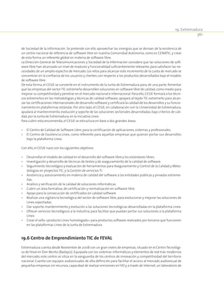 19. Extremadura
361
de Sociedad de la Información. Se pretende con ello aprovechar las sinergias que se derivan de la existencia de
un centro nacional de referencia de software libre en nuestra Comunidad Autónoma, como es CENATIC, y crear
de esta forma un referente global en materia de software libre.
La Dirección General de Telecomunicaciones y Sociedad de la Información considera que las soluciones de soft-
ware libre han alcanzado un nivel de madurez y funcionalidad suficientemente relevante,para satisfacer las ne-
cesidades de un amplio espectro de mercado.Los retos para alcanzar este incremento de la cuota de mercado se
concentran en la confianza de los usuarios y clientes con respecto a los productos desarrollados bajo el modelo
de software libre.
De esta forma, el CESJE se convierte en el instrumento de la Junta de Extremadura para, de una parte, fomentar
que las empresas del sectorTIC extremeño desarrollen soluciones en software libre de calidad,como medio para
mejorar su competitividad y penetrar en el mercado nacional e internacional.Para ello,CESJE formará a los técni-
cos extremeños en las metodologías y técnicas de calidad software,apoyará al tejido TIC extremeño para alcan-
zar las certificaciones internacionales de desarrollo software y certificará la calidad de los desarrollos y su funcio-
namiento en plataformas estándar. Por otro lado, el CESJE, en colaboración con la Universidad de Extremadura,
ayudará al mantenimiento,evolución y soporte de las soluciones sectoriales desarrolladas,bajo criterios de cali-
dad,por la Junta de Extremadura,en la iniciativa Linex.
Para cubrir esta encomienda,el CESJE se estructura en base a dos grandes áreas:
•	 El Centro de Calidad de Software Libre,para la certificación de aplicaciones,sistemas y profesionales.
•	 El Centro de Excelencia Linex, como referente para aquellas empresas que quieran portar sus desarrollos
bajo la plataforma Linex.
Con ello,el CESJE nace con los siguientes objetivos:
•	 Desarrollar el modelo de calidad en el desarrollo del software libre y los estándares libres.
•	 Investigación y desarrollo de técnicas de testeo y de aseguramiento de la calidad de software.
•	 Seguimiento tecnológico y evaluación de herramientas para Aseguramiento y Control de la Calidad y Meto-
dologías en proyectos TIC,y la Gestión de servicios TI.
•	 Asistencia y asesoramiento en materia de calidad del software a las entidades públicas y privadas extreme-
ñas.
•	 Análisis y verificación de la calidad de soluciones informáticas
•	 Cubrir un área formativa,de certificación y normalización en software libre.
•	 Apoyo para la consecución de certificados en calidad software
•	 Realizar una vigilancia tecnológica del sector de software libre, para evolucionar y mejorar las soluciones de
Linex soportadas.
•	 Dar soporte,mantenimiento y evolución a las soluciones tecnológicas desarrolladas en la plataforma Linex.
•	 Ofrecer servicios tecnológicos a la industria, para facilitar que puedan portar sus soluciones a la plataforma
Linex.
•	 Crear el sello «producto Linex homologado» para productos software realizados por terceros que funcionen
en las plataformas Linex de la Junta de Extremadura.
19.6 Centro de Emprendimiento TIC de FEVAL
Extremadura cuenta desde Noviembre de 2008 con un gran vivero de empresas, situado en el Centro Tecnológi-
co de Feval en Don Benito (Badajoz). Equipada con los sistemas informáticos y elementos de red más modernos
del mercado, este centro se sitúa en la vanguardia de los centros de innovación y competitividad del territorio
nacional. Cuenta con equipos audiovisuales de alta definición para facilitar el acceso al mercado audiovisual de
pequeñas empresas sin recursos,capacidad de realizar emisiones en HD y a través de Internet,un laboratorio de
 