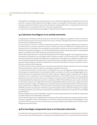 La Sociedad de la Información en España 2009
362
diseño gráfico con periféricos de altas prestaciones y unos sistemas de seguridad y accesibilidad de las TIC que
permiten a cualquier PYME disponer de tecnologías similares a la de grandes multinacionales. El gran vivero de
empresas representa el referente como centro de relaciones empresariales, líder en incorporación de soluciones
innovadoras y en la incorporación de las TIC a los procesos productivos.
En 2009 culminó la primera fase de despliegue;la segunda fase del proyecto se ejecuta en la actualidad.
19.7 Soluciones tecnológicas en la sanidad extremeña
El Proyecto Jara constituye la punta de lanza de las soluciones tecnológicas que propone el Sistema Extremeño
de Salud (SES) para que el funcionamiento de los servicios sanitarios satisfaga eficazmente los requerimientos
que demanda la sociedad extremeña.
Con Jara se pone en marcha un Sistema de Información Sanitario al que se asignan objetivos que apuntan en
tres direcciones. De una parte se pone en marcha un sistema que toma como referencia al ciudadano, que trata
de proporcionar una respuesta a las necesidades de salud pública y asistencia sanitaria mediante el recurso de
distintos instrumentos tecnológicos.Los cimientos del sistema encuentran asiento,por tanto,en la necesidad de
aportar al ciudadano información de valor para la promoción de la salud.
De otro lado se pretende poner a disposición del profesional herramientas de gestión clínica y gestión adminis-
trativa que den respuesta a sus necesidades reales. Disponer y acceder a la información única e integrada del
paciente para facilitar los procesos de diagnóstico,tratamiento y otros programas de cuidado se considera como
una de las piedras angulares del proyecto en el que también cobra una especial importancia el objetivo de pro-
porcionar herramientas que faciliten al profesional de la salud en Extremadura el acceso y la puesta en común
del conocimiento científico adquirido.
Por último también se busca implantar los mecanismos que permitan evaluar y monitorizar el servicio desde
todas las perspectivas:asistencia,docencia,investigación y gestión de recursos.
Los sistemas de información sanitarios del SES se configuran como una red fraguada al amparo de toda una se-
rie de proyectos complementarios.Con el Proyecto Zurbarán se implanta un sistema de radiología digital centra-
lizada capaz de poner a disposición de todos los médicos todas las imágenes médicas realizadas;con el Proyecto
Cornalvo se crea un repositorio único de resultados de laboratorio; con el CIVITAS se pone en marcha un gestor
poblacional y recursos sanitarios entre cuyos resultados se cuenta la primera base de datos permanentemente
actualizada de derechos de prestaciones de los ciudadanos;el JARA-SP (Salud Pública) es,por su parte,el sistema
de información del Area de la Seguridad Alimentaria y Salud Medioambiental sobre el que se apoya la decisión
de alertar de posibles riesgos,o los programas de control alimentario,salud medioambiental o educación para la
salud;elTAO centra sus objetivos en el control analítico del tratamiento anticoagulante oral y la punción capilar;
el RACPAL desarrolla una aplicación informática que permite registrar toda la actividad realizada por los equipos
de cuidados paliativos y con el Receta-e la prescripción y dispensación electrónica se convierte en una realidad
en Extremadura.
Destacar de igual forma el SES ha diseñado un portal en la Intranet que pretende servir de referencia para todos
los profesionales de la Sanidad Pública extremeña.
El recorrido del Proyecto Jara ha dejado hasta el momento cifras que dan cuenta de una gestión del SES caracte-
rizada por los grandes números. Actualmente, en el sistema sanitario de Extremadura hay desplegados 12.440
escritorios SESLinEx, que dan servicio a más de 22.000 usuarios (médicos, administrativos, etc.), la práctica tota-
lidad del personal del sistema.
19.8 La tecnología: componente clave en la Educación extremeña
Un sistema educativo que quiera hacer frente a las necesidades que nos plantea la sociedad actual ha de tener
como uno de sus ejes fundamentales la incorporación real y efectiva de lasTIC en su práctica docente.Fomentar
 