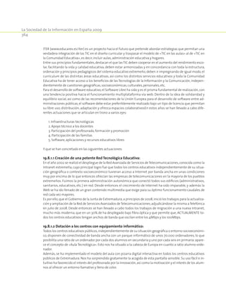 La Sociedad de la Información en España 2009
364
ITER (www.educarex.es/iter) es un proyecto hacia el futuro que pretende abordar estrategias que permitan una
verdadera integración de las TIC en el diseño curricular y traspasar el modelo de «TIC en las aulas» al de «TIC en
la Comunidad Educativa»,es decir,incluir aulas,administración educativa y hogares.
Entre sus principios fundamentales,destacan el que lasTIC deben cooperar en el aumento del rendimiento esco-
lar, facilitando la vida y calidad educativa, deben estar armonizadas y en concordancia con toda la estructura,
ordenación y principios pedagógicos del sistema educativo extremeño, deben ir impregnando de igual modo, el
currículum de las distintas áreas educativas, así como los distintos servicios educativos y toda la Comunidad
Educativa ha de tener acceso a los beneficios de las Tecnologías de la Información y la Comunicación, indepen-
dientemente de cuestiones geográficas,socioeconómicas,culturales,personales,etc.
Para el desarrollo de software educativo,el Software Libre ha sido y es el prisma fundamental de realización,con
una tendencia positiva hacia el funcionamiento multiplataforma vía web. Dentro de la idea de solidaridad y
equilibrio social, así como de las recomendaciones de la Unión Europea para el desarrollo de software entre ad-
ministraciones públicas, el software debe estar preferiblemente realizado bajo un tipo de licencia que permitan
su libre uso, distribución, adaptación y ofrezca espacios colaborativosEn estos años se han llevado a cabo dife-
rentes actuaciones que se articulan en trono a varios ejes:
	 1. Infraestructuras tecnológicas
	 2. Apoyo técnico a los docentes
	 3. Participación del profesorado,formación y promoción
	 4. Participación de las familias
	 5. Software,aplicaciones y recursos educativos libres
Y que se han concretado en las siguientes actuaciones:
19.8.1.1 Creación de una potente Red Tecnológica Educativa:
En el año 2002 se realizó el despliegue de la Red Avanzada de Servicios deTelecomunicaciones,conocida como la
Intranet extremeña, cuyo principal logro fue que todos los centros educativos independientemente de su situa-
ción geográfica o contexto socioeconómico tuvieran acceso a Internet por banda ancha en unas condiciones
muy por encima de lo que entonces ofrecían las empresas de telecomunicaciones en la mayoría de los pueblos
extremeños. Fuimos la primera administración autonómica que conectó todos sus edificios (administrativos,
sanitarios, educativos, etc.) en red. Desde entonces el crecimiento de Internet ha sido imparable, y además la
Web se ha ido llenado de un gran contenido multimedia que exige para su óptimo funcionamiento caudales de
red cada vez mayores.
Es por ello,que el Gobierno de la Junta de Extremadura,a principios de 2008,inició los trabajos para la actualiza-
ción y ampliación de la Red de Servicios Avanzados deTelecomunicaciones,adjudicándose la misma aTelefónica
en julio de 2008. Desde entonces se han llevado a cabo todos los trabajos de migración a una nueva Intranet,
mucho más moderna, que en un 30% de ha desplegado bajo fibra óptica y que permite que, ACTUALMENTE to-
dos los centros educativos tengan anchos de banda que oscilan entre los 4Mbps y los 100Mbps.
19.8.1.2 Dotación a los centros con equipamiento informático:
Todos los centros educativos públicos,independientemente de su situación geográfica o entorno socioeconómi-
co, disponen de conectividad de banda ancha con un parque informático de unos 70.000 ordenadores, lo que
posibilita una ratio de un ordenador por cada dos alumnos en secundaria y uno por cada seis en primaria:apare-
ce el concepto de «Aula Tecnológica». Esto nos ha situado a la cabeza de Europa en cuanto a ratio alumno-orde-
nador.
Además, se ha implementado el modelo del aula con pizarra digital interactiva en todos los centros educativos
públicos de Extremadura. Nos ha sorprendido gratamente la acogida de esta pantalla sensible. Su uso fácil e in-
tuitivo ha favorecido el interés del profesorado por la innovación,así como la motivación y el interés de los alum-
nos al ofrecer un entorno llamativo y lleno de color.
 