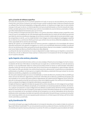 19. Extremadura
365
19.8.1.3 Creación de Software específico:
Con estas dos actuaciones, las TIC se hacen presente en el aula, no son ya un recurso externo sino una herra-
mienta más,como la tiza o la pizarra.Fue a partir de aquí cuando se optó por dotar a toda esa infraestructura de
un software libre, fácilmente adaptable y configurable, potente, sin ataduras de ningún tipo. En este contexto
nace gnu/LinEx que no sólo es un sistema operativo sino que actualmente posee un enorme conjunto de impor-
tantes y variadas aplicaciones informáticas que cubre las necesidades de usuarios básicos y avanzados a tiempo
que ofrece diversidad de herramientas para uso en el aula.
En este sentido, la Consejería de Educación ofrece a sus centros educativos software propio y específico como
Linex IES que es una adaptación de LinEx diseñada específicamente para los centros de secundaria que permite
que todos los alumnos y profesores dispongan de escritorios remotos,credenciales de acceso personales,carpe-
tas compartidas en red, etc., y se ha creado también Linex Colegios, la primera adaptación pedagógica española
de un sistema Linux a centros de infantil y primaria que contiene tres escritorios diferentes adaptados a las dis-
tintas capacidades de los alumnos de esta etapa.
Además de suponer un considerable ahorro en licencias, permite su adaptación a las necesidades del sistema
educativo extremeño. Esta apuesta arriesgada en su inicio, se ha manifestado altamente rentable, y prueba de
ello son las distribuciones libres que posteriormente desarrollaron diversas comunidades: Guadalinex (Andalu-
cía),Lliurex (Valencia),MoLinux (Castilla la Mancha) o Max (Madrid).
La utilización de estas herramientas en el aula no depende de la edad, materias que se imparten, o conocimien-
tos técnicos, sino de un deseo de innovar, avanzar e involucrarse en la incorporación de las tecnologías educati-
vas en la práctica docente.
19.8.2 Soporte a los centros y docentes
La puesta en funcionamiento de estos centros con esta compleja infraestructura tecnológica ha hecho necesa-
rio dotarlos de técnicos informáticos no docentes que se ocupen de su mantenimiento, así como de asesorar y
facilitar su uso al profesorado.Todos los centros de secundaria tienen al menos un administrador informático
(aquellos centros de más de 1000 alumnos dos). De la misma forma se ha dotado de un administrador informá-
tico a todos los CPRs para atender a los centros de primaria de su demarcación. La parte técnica es atendida por
profesionales y el profesor no tiene que ser un experto informático, y solamente tiene que conocer los recursos
didácticos existentes,y adaptarlos a su realidad de aula.
Por otra parte, desde principios de 2007 se ha habilitado un Centro de Atención y Asistencia Técnica (CAAT) que
ofrece servicios de atención, seguimiento y resolución informática de incidencias y problemas de equipos y de
red instalados en los centros educativos públicos dependientes de la Administración Regional. Dicho centro dis-
pone de un presupuesto anual de 700.000 euros y tiene como objetivo ayudar a los centros en el mantenimien-
to de sus equipos tecnológicos (incluyendo ordenadores y equipos de red).
Al objeto de favorecer la gestión de todos los equipos de los centros educativos,así como asegurarnos que dispo-
nen en todo momento de software actualizado, se ha diseñado una red jerarquizada de servidores. De esta for-
ma, cualquier actualización o nueva configuración de software se puede realizar de forma remota y automática
desde los servicios técnicos de la Consejería,pues todos los centros educativos disponen de un servidor principal
que se ha conectado con los servidores centrales de la Consejería y a su vez los ordenadores de los alumnos y
profesores están conectados al servidor principal del centro educativo.Esto permite que un proceso de actualiza-
ción masivo (que afecte a los 70.000 equipos) pueda realizarse en un breve espacio de tiempo y de forma total-
mente automática y coordinada.
19.8.3 Coordinación TIC
Conscientes del papel que juega el profesorado en la innovación educativa se ha creado en todos los centros la
figura del Profesor CoordinadorTIC,con remuneración económica y reducción horaria,miembros de la CCP y con
el cometido principal de impulsar y dinamizar el uso de lasTIC entre sus compañeros,pues las labores de mante-
 