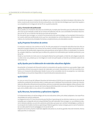 La Sociedad de la Información en España 2009
366
nimiento de los equipos e instalación de software son encomendadas a los Administradores Informáticos. Por
tanto, no precisa de conocimientos técnicos exhaustivos, sino más bien de estrategias que le permitan ayudar a
sus compañeros en la integración de las TIC en su práctica docente.
19.8.3.1 Formación del profesorado
No es posible una innovación educativa sin el diseño de un amplio plan formativo para el profesorado. Desde el
año 2000 se han realizado a través de los Centros de Profesores más de 2.000 actividades formativas relaciona-
das con las TIC con un total de más de 60.000 horas de formación.
Por otra parte, para conseguir un correcto funcionamiento del aula tecnológica se ha ampliado la formación a
los nuevos colectivos profesionales de los que han sido dotados los centros educativos: administradores infor-
máticos,los monitores de actividades formativas complementarias y los educadores sociales.
19.8.4 Proyectos formativos de centros
Es necesario involucrar a los centros en las TIC. Por ello, para propiciar la innovación educativa hace dos años se
extendió el proyecto Atenea a los centros de Secundaria, creando el proyecto Ágora. Ambas convocatorias inclu-
yen formación del profesorado, asignaciones presupuestarias varias (para el centro, el coordinador y la creación
de unidades didácticas, materiales para la obtención y edición de multimedios) pero también promoción y uso
de las TIC.
Desde su nacimiento en el año 2000 en el proyecto Atenea han participado un total de 206 colegios (cada año
se seleccionan 20), y desde que se inició Ágora en 2006, han participado un total de 57 institutos (cada año se
seleccionan 15).
19.8.5 Ayudas para la elaboración de materiales educativos digitales
Anualmente, la Consejería de Educación realiza la convocatoria de ayudas económicas que pueden llegar cada
una de ellas a 18.000 euros para la creación de materiales curriculares interactivos, con el fin de incentivar el es-
fuerzo y la innovación del profesorado. Desde el 2000 se han concedido más de 100 proyectos. Los materiales
desarrollados se encuentran disponibles en el portal educativo www.educarex.es.
19.8.6 GSEEX
En 2005 se creó el Grupo de Software Educativo de Extremadura (GSEEX) que ha supuesto la total liberación de
profesores y profesoras de distintas áreas y niveles para que se dediquen exclusivamente a tareas de creación,
selección,desarrollo y fomento de herramientas,servicios y contenidos educativos digitales útiles y eficaces.Este
fue el decisivo paso para la creación del Centro Nacional de Desarrollo Curricular en Sistemas no Propietarios
que,como ustedes saben,se va a ubicar en la ciudad de Mérida.
19.8.7 Recursos, herramientas y aplicaciones digitales
Es fundamental dotar a la red tecnológica de recursos educativos útiles y de calidad,adaptados a las específicas
necesidades de nuestros profesores.
La integración de lasTIC como herramienta para facilitar el aprendizaje de las distintas materias es una cuestión
compleja,que no depende sólo de la disponibilidad física del ordenador. Para conseguir un uso cotidiano y natu-
ral es necesario abordar una serie de cuestiones profundas, que pasan por cambios metodológicos, cambios en
la concepción de modelo enseñanza-aprendizaje.Debemos generar nuevas sinergias,para lo cual es fundamen-
tal una adecuada formación pedagógica en el uso de las TIC.
Disponer de muchos y buenos materiales digitales educativos es uno de los grandes retos del momento.Hemos
dado para ello un nuevo paso.
 