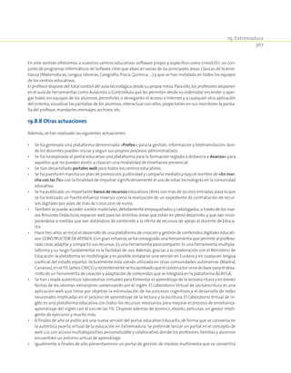 19. Extremadura
367
En este sentido ofrecemos a nuestros centros educativos software propio y específico como LinexEDU, un con-
junto de programas informáticos de Sofware Libre que abarcan varias de las principales áreas clásicas de la ense-
ñanza (Matemáticas, Lengua, Idiomas, Geografía, Física, Química, …) y que se han instalado en todos los equipos
de los centros educativos.
El profesor dispone del total control del aula tecnológica desde su propia mesa.Para ello,los profesores disponen
en el aula de herramientas como AulaLinEx o ControlAula que les permiten desde su ordenador encender o apar-
gar todos los equipos de los alumnos, permitirles o denegarles el acceso a Internet y a cualquier otra aplicación
del sistema,visualizar las pantallas de los alumnos,interactuar con ellos,proyectarles en sus monitores la panta-
lla del profesor,mandarles mensajes,archivos,etc.
19.8.8 Otras actuaciones
Además,se han realizado las siguientes actuaciones:
•	 Se ha generado una plataforma denominada «Profex», para la gestión, información y teletramitación, don-
de los docentes pueden iniciar y seguir sus propios procesos administrativos.
•	 Se ha incorporado al portal educativo una plataforma para la formación reglada a distancia « Avanza» para
aquellos que no pueden asistir a clase en una modalidad de enseñanza presencial.
•	 Se han desarrollado portales web para todos los centros educativos.
•	 Se ha puesto en marcha un plan de promoción,publicidad y campaña mediática bajo el nombre de «En mar‑
cha con las Tic» con la finalidad de impulsar significativamente el uso de estas tecnologías en la comunidad
educativa.
•	 Se ha publicado un importante banco de recursos educativos libres con más de 50.000 entradas,para lo que
se ha realizado un fuerte esfuerzo inversor como la realización de un expediente de contratación de recur-
sos digitales por valor de más de 1.000.000 de euros.
•	 También se puede acceder a estos materiales,debidamente empaquetados y catalogados,a través de los nue-
vos Rincones Didácticos, espacios web para las distintas áreas que están en pleno desarrollo, y que van incor-
porándose a medida que van dotándose de contenido a la oferta de recursos de apoyo al docente de Educa-
rEx.
•	 Hace tres años se inició el desarrollo de una plataforma de creación y gestión de contenidos digitales educati-
vos:CONSTRUCTOR DE ATENEX.Con gran esfuerzo,se ha conseguido una herramienta que permite al profeso-
rado crear,adaptar y compartir sus recursos.Es una herramienta para compartir.Es una herramienta multipla-
taforma y su rasgo fundamental es la facilidad de uso. Además, gracias a la colaboración con el Ministerio de
Educación la plataforma es multilingüe y es posible instalarse una versión en Euskera y en cualquier lengua
cooficial del estado español. Actualmente está siendo utilizada en otras comunidades autónomas (Madrid,
Canarias),en el ITE (antes CNICE) y recientemente se ha aprobado que el constructor sirva de base para el desa-
rrollo de un herramienta de creación y adaptación de contenidos que se integrará en la plataforma AGREGA.
•	 Se han creado auténticos laboratorios virtuales para fomentar el aprendizaje de la lectoescritura y en breves
fechas de los idiomas extranjeros comenzando por el inglés. El Laboratorio Virtual de Lectoescritura es una
aplicación web que tiene por objetivo la estimulación de los procesos cognitivos y el desarrollo de redes
neuronales implicadas en el proceso de aprendizaje de la lectura y la escritura. El Laboratorio Virtual de In-
glés es una plataforma educativa con todos los recursos necesarios para mejorar el proceso de enseñanza-
aprendizaje del inglés con el uso de las TIC. Dispone además de ecomics, ebooks, películas, un gestor inteli-
gente de ejercicios y mucho más.
•	 A finales de año se publicará una nueva versión del portal educativo EducarEx,de forma que se convierta en
la auténtica puerta virtual de la educación en Extremadura. Se pretende lanzar un portal en el concepto de
web 2.0,con acceso multidispositivo,personalizable y colaborativo,donde los profesores,familias y alumnos
encuentren un entorno virtual de aprendizaje.
•	 Igualmente a finales de año presentaremos un portal de gestión de medios multimedia que se convertirá
 