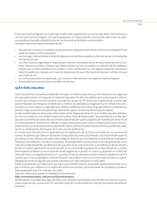 19. Extremadura
369
El principal valor de Rayuela no es que haya modernizado la gestión de los centros educativos extremeños y su
comunicación con la Consejería, sino que ha propiciado un nuevo canal de comunicación entre todos los secto-
res educativos,haciendo realidad el lema de «La educación es de todos y es entre todos».
Se pueden mencionar datos ilustrativos de ello:
•	 Diariamente se realiza un media de 19.736 conexiones a Rayuela,el 82% de las mismas en la franja de 8 a 15h
desde los propios centros educativos.
•	 Los mensajes intercambiados a través de Rayuela entre profesores,padres y alumnos suman un total global
de más de 500.000.
•	 Las informaciones registradas en Rayuela para informar a los padres de las fechas y contenidos de los con-
troles, exámenes y tareas o trabajos que deben realizar sus hijos ascienden a un total de: 98.283 (debemos
señalar que un aviso realizado por un profesor si bien cuenta como un solo registro puede ser recibido por
todos los padres de un grupo, con lo que las recepciones de esas informaciones hay que multiplicarlas por
una media de 20)
•	 Los centros educativos han publicado 2.741 noticias o informaciones a los padres a través de Rayuela.
•	 Diariamente se envían más de 4.000 SMS a las familias.
19.8.11 Éxito educativo
Todas las anteriores actuaciones pretenden conseguir un entorno educativo que dé respuesta a las exigencias
de la sociedad actual en el campo de la innovación educativa.Por ello,coincidimos con muchos expertos interna-
cionales que aunque no existen pruebas concluyentes de que las TIC favorezcan el aprendizaje, sí parece que
pueden favorecer la motivación, el interés por la materia, la creatividad, la imaginación, y los métodos de comu-
nicación, así como mejorar la capacidad para resolver problemas y el trabajo en grupo, reforzar la autoestima y
permitir mayor autonomía de aprendizaje,además de superar las barreras del tiempo y el espacio.
En este sentido,todas las actuaciones relacionadas con la integración de lasTIC en el modelo educativo extreme-
ño, han coincidido con una notable mejora de nuestras cifras de éxito escolar. .No pretendemos con ello decir
que este incremento sea atribuible únicamente al desarrollo de nuestro programa de implantación de lasTIC en
el sistema educativo.También han influido, sin duda, otras actuaciones como la compensación carencias en in-
fraestructuras con la reconstrucción y creación de nuevos centros,el aumento de la plantilla de profesores,mejo-
ras en sus retribuciones,disminución de la ratio alumno-profesor,etc.
En nuestro caso concreto, hemos apreciado que la implantación de las TIC ha coincidido con un aumento del
número de alumnos que obtienen titulación en Educación Secundaria,Bachillerato y Formación Profesional.Así,
por ejemplo, en los últimos ocho años el porcentaje de alumnos que han obtenido la titulación de Graduado en
Educación Secundaria ha crecido en 9,6 puntos, disminuyéndose la variación de la tasa de graduación con el
resto del estado español de una diferencia de 7,4 puntos en el curso 2000/2001 a una diferencia de tan sólo de 2
puntos en 2006/7. Igualmente en dicho periodo se ha aumentado la graduación en Bachillerato en 3 puntos,
disminuyendo la diferencia con el resto del estado español de 10 puntos en 2000/1 a 4,8 puntos en 2006/7 Por
otro lado, hemos conseguido disminuir en 3,3 puntos la tasa de abandono escolar prematuro (población de 18 a
24 años que no ha completado el nivel de Educación Secundaria o bien no ha continuado estudios en la post-
obligatoria),siendo la segunda comunidad autónoma con mejor evolución en estos datos
Estamos convencidos que falta mucho por hacer,pero también estamos ilusionados apostando por tener un lu-
gar en el futuro,por colaborar en la mejora del rendimiento escolar y por la formación de ciudadanos y profesio-
nales preparados para el mundo que nos rodea.
Toda esta información puede ser ampliada en esta dirección:
http://enmarchaconlastic. educarex.es/ticenextremadura
Donde además se pueden descargar dos libros (uno editado el año pasado y otro editado este año) con las prin-
cipales experiencias y actuaciones TIC realizadas tanto por la administración como por los propios docentes ex-
tremeños.
 