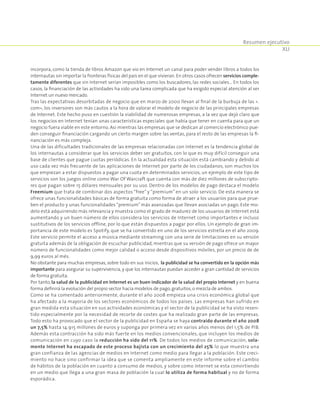 Resumen ejecutivo
XLI
incorpora, como la tienda de libros Amazon que vio en Internet un canal para poder vender libros a todos los
internautas sin importar la fronteras físicas del país en el que vivieran. En otros casos ofrecen servicios comple-
tamente diferentes que sin Internet serían imposibles como los buscadores, las redes sociales… En todos los
casos, la financiación de las actividades ha sido una tarea complicada que ha exigido especial atención al ser
Internet un nuevo mercado.
Tras las expectativas desorbitadas de negocio que en marzo de 2000 llevan al final de la burbuja de las «.
com», los inversores son más cautos a la hora de valorar el modelo de negocio de las principales empresas
de Internet. Este hecho puso en cuestión la viabilidad de numerosas empresas, a la vez que dejó claro que
los negocios en Internet tenían unas características especiales que había que tener en cuenta para que un
negocio fuera viable en este entorno. Así mientras las empresas que se dedican al comercio electrónico pue-
den conseguir financiación cargando un cierto margen sobre las ventas, para el resto de las empresas la fi-
nanciación es más compleja.
Una de las dificultades tradicionales de las empresas relacionadas con Internet es la tendencia global de
los internautas a considerar que los servicios deber ser gratuitos, con lo que es muy difícil conseguir una
base de clientes que pague cuotas periódicas. En la actualidad esta situación está cambiando y debido al
uso cada vez más frecuente de las aplicaciones de Internet por parte de los ciudadanos, son muchos los
que empiezan a estar dispuestos a pagar una cuota en determinados servicios, un ejemplo de este tipo de
servicios son los juegos online como War Of Warcraft que cuenta con más de diez millones de subscripto-
res que pagan sobre 15 dólares mensuales por su uso. Dentro de los modelos de pago destaca el modelo
Freemium que trata de combinar dos aspectos “free” y “premium” en un solo servicio. De esta manera se
ofrece unas funcionalidades básicas de forma gratuita como forma de atraer a los usuarios para que prue-
ben el producto y unas funcionalidades “premium” más avanzadas que llevan asociadas un pago. Este mo-
delo está adquiriendo más relevancia y muestra como el grado de madurez de los usuarios de Internet está
aumentando y un buen número de ellos considera los servicios de Internet como importantes e incluso
sustitutivos de los servicios offline, por lo que están dispuestos a pagar por ellos. Un ejemplo de gran im-
portancia de este modelo es Spotify, que se ha convertido en uno de los servicios estrella en el año 2009.
Este servicio permite el acceso a música mediante streaming con una serie de limitaciones en su versión
gratuita además de la obligación de escuchar publicidad, mientras que su versión de pago ofrece un mayor
número de funcionalidades como mejor calidad o acceso desde dispositivos móviles, por un precio de de
9,99 euros al més.
No obstante para muchas empresas, sobre todo en sus inicios, la publicidad se ha convertido en la opción más
importante para asegurar su supervivencia, y que los internautas puedan acceder a gran cantidad de servicios
de forma gratuita.
Por tanto, la salud de la publicidad en Internet es un buen indicador de la salud del propio Internet y en buena
forma definirá la evolución del propio sector hacia modelos de pago,gratuitos,o mezcla de ambos.
Como se ha comentado anteriormente, durante el año 2008 empieza una crisis económica global que
ha afectado a la mayoría de los sectores económicos de todos los países. Las empresas han sufrido en
gran medida esta situación en sus actividades económicas y el sector de la publicidad se ha visto resen-
tido especialmente por la necesidad de recorte de costes que ha realizado gran parte de las empresas.
Todo esto ha provocado que el sector de la publicidad en España se haya contraído durante el año 2008
un 7,5% hasta 14.915 millones de euros y suponga por primera vez en varios años menos del 1,5% de PIB.
Además esta contracción ha sido más fuerte en los medios convencionales, que incluyen los medios de
comunicación en cuyo caso la reducción ha sido del 11%. De todos los medios de comunicación, sola-
mente Internet ha escapado de este proceso bajista con un crecimiento del 25% lo que muestra una
gran confianza de las agencias de medios en Internet como medio para llegar a la población. Este creci-
miento no hace sino confirmar la idea que se comenta ampliamente en este informe sobre el cambio
de hábitos de la población en cuanto a consumo de medios, y sobre como Internet se esta convirtiendo
en un medio que llega a una gran masa de población la cual lo utiliza de forma habitual y no de forma
esporádica.
 