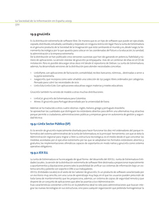 La Sociedad de la Información en España 2009
370
19.9 gnuLinEx
Es la distribución extremeña de software libre. De manera que es un tipo de software que puede ser ejecutado,
copiado,distribuido,estudiado,cambiado y mejorado sin ninguna restricción legal.Para la Junta de Extremadura
es el genuino producto de la Sociedad de la Imaginación que está cambiando el mundo y es, desde luego, la he-
rramienta tecnológica por la que apuesta para colocar en las coordenadas del futuro a la educación, la sanidad,
la administración o la empresa extremeña.
De la distribución se han publicado cinco versiones sucesivas que han ido ganando en potencia, fiabilidad y nú-
mero de aplicaciones. La versión stándar de gnuLinEx ya empaqueta más de un centenar de ellas en el CD de
instalación. Pero es posible descargar otras doce mil desde el repositorio de Debian. La Junta de Extremadura,
además,ha desarrollado versiones de la distribución para atender necesidades concretas:
•	 LinExPyme, con aplicaciones de facturación, contabilidad, recibos bancarios, nóminas,...destinadas a servir a
la pyme extremeña.
•	 JuegaLinEx, que incorpora como valor añadido una colección de 150 juegos libres ordenados por categorías.
Pensado para cubrir las necesidades de ocio.
•	 LinEx-Edu/LinEx-Cole. Con aplicaciones educativas según materias y niveles educativos.
GnuLinEx también ha servido de modelo a otras muchas distribuciones:
•	 LinExCol. gnuLinEx de Extremadura para Colombia.
•	 Alinex. El gnuLinEx para Portugal desarrollado por la universidad de Evora.
Además se ha traducido a otros cuatro idiomas:inglés,italiano,griego y portugués-brasileño.
Se aprovechan las cualidades que distinguen los estándares abiertos para definir una alternativa muy atractiva
porque permite a ciudadanos, administraciones públicas y empresas ganar en autonomía de gestión y seguri-
dad técnica.
19.9.1 LinEx Sector Público (SP)
Es la versión de gnuLinEx especialmente diseñada para hacer funcionar los diez mil ordenadores del parque in-
formático del sistema administrativo de la Junta de Extremadura;es la principal herramienta con que se dota la
Administración regional para migrar a libre su estructura tecnológica; es el medio desde el que concretar las
medidas acordadas por el ejecutivo extremeño por las que se adoptaban los formatos estándares abiertos y
gratuitos, las implementaciones ofimáticas capaces de soportarlos en modo nativo y gnuLinEx como sistema
operativo obligatorio.
19.9.2 JEX ELL
La Junta de Extremadura se ha encargado de igual forma del desarrollo del JEX ELL -Junta de Extremadura Enti-
dades Locales-,la versión de la distribución extremeña de software libre destinada a proporcionar especialmente
a ayuntamientos y diputaciones provinciales la posibilidad de unificar sus sistemas de información bajo un sis-
tema sencillo y potente con soporte e-DNI a sus trabajadores.
JEX ELL (Entidades Locales) es el sexto de los‘sabores’de gnuLinEx.Es un producto de software caracterizado por
un escritorio muy sencillo, con una curva de aprendizaje muy baja, en el que los usuarios pueden prescindir de
toda tarea de mantenimiento, que les proporciona, además, un sistema de copias de seguridad remota y que
dispone de un conjunto de aplicaciones que abre las puertas a la e-Administración.
Esas características convierten a JEX ELL en la plataforma ideal no sólo para administraciones que buscan inte-
grar las nuevas tecnologías en sus estructuras, sino para cualquier organización que pretenda homogeneizar la
 