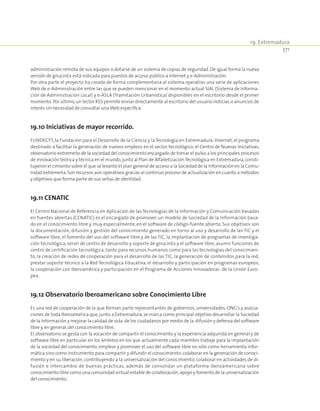 19. Extremadura
371
administración remota de sus equipos o dotarse de un sistema de copias de seguridad. De igual forma la nueva
versión de gnuLinEx está indicada para puestos de acceso público a Internet y e-Administración.
Por otra parte el proyecto ha creado de forma complementaria al sistema operativo una serie de aplicaciones
Web de e-Administración entre las que se pueden mencionar en el momento actual SIAL (Sistema de Informa-
ción de Administración Local) y e-ASLA (Tramitación Urbanística) disponibles en el escritorio desde el primer
momento. Por último,un lector RSS permite enviar directamente al escritorio del usuario noticias o anuncios de
interés sin necesidad de consultar unaWeb específica.
19.10 Iniciativas de mayor recorrido.
FUNDECYT, la Fundación para el Desarrollo de la Ciencia y la Tecnología en Extremadura;Vivernet, el programa
destinado a facilitar la generación de nuevos empleos en el sector tecnológico; el Centro de Nuevas Iniciativas,
observatorio extremeño de la sociedad del conocimiento encargado de tomar el pulso a los principales procesos
de innovación teórica y técnica en el mundo,junto al Plan de AlfabetizaciónTecnológica en Extremadura,consti-
tuyeron el cimiento sobre el que se levantó el plan general de acceso a la Sociedad de la Información en la Comu-
nidad extremeña.Son recursos aún operativos gracias al continuo proceso de actualización en cuanto a métodos
y objetivos que forma parte de sus señas de identidad.
19.11 CENATIC
El Centro Nacional de Referencia en Aplicación de las Tecnologías de la Información y Comunicación basadas
en fuentes abiertas (CENATIC) es el encargado de promover un modelo de Sociedad de la Información basa-
do en el conocimiento libre y, muy especialmente, en el software de código-fuente abierto. Sus objetivos son
la documentación, difusión y gestión del conocimiento generado en torno al uso y desarrollo de las TIC y el
software libre, el fomento del uso del software libre y de las TIC, la implantación de programas de investiga-
ción tecnológica, servir de centro de desarrollo y soporte de gnuLinEx y el software libre, asumir funciones de
centro de certificación tecnológica, tanto para recursos humanos como para las tecnologías del conocimien-
to, la creación de redes de cooperación para el desarrollo de las TIC, la generación de contenidos para la red,
prestar soporte técnico a la Red Tecnológica Educativa, el desarrollo y participación en programas europeos,
la cooperación con Iberoamérica y participación en el Programa de Acciones Innovadoras de la Unión Euro-
pea.
19.12 Observatorio Iberoamericano sobre Conocimiento Libre
Es una red de cooperación de la que forman parte representantes de gobiernos, universidades, ONG’s y asocia-
ciones de toda Iberoamérica que,junto a Extremadura,se marca como principal objetivo desarrollar la Sociedad
de la Información y mejorar la calidad de vida de los ciudadanos por medio de la difusión y defensa del software
libre y,en general,del conocimiento libre.
El observatorio se gesta con la vocación de compartir el conocimiento y la experiencia adquirida en general y de
software libre en particular en los ámbitos en los que actualmente cada miembro trabaje para la implantación
de la sociedad del conocimiento; emplear y promover el uso del software libre no sólo como herramienta infor-
mática sino como instrumento para compartir y difundir el conocimiento;colaborar en la generación de conoci-
miento y en su liberación, contribuyendo a la universalización del conocimiento; colaborar en actividades de di-
fusión e intercambio de buenas prácticas, además de consolidar un plataforma iberoamericana sobre
conocimiento libre como una comunidad virtual estable de colaboración,apoyo y fomento de la universalización
del conocimiento.
 