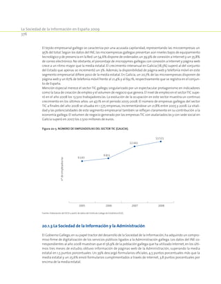 La Sociedad de la Información en España 2009
376
El tejido empresarial gallego se caracteriza por una acusada capilaridad, representando las microempresas un
95% del total.Según los datos del INE,las microempresas gallegas presentan aún niveles bajos de equipamiento
tecnológico y de presencia en la Red:un 54,6% dispone de ordenador,un 39,9% de conexión a Internet y un 35,8%
de correo electrónico. No obstante, el porcentaje de micropymes gallegas con conexión a Internet y página web
crece a un ritmo mayor que la media estatal. El crecimiento interanual en Galicia (18,3%) superó al del conjunto
del Estado que apenas se incrementó un 3%. Además, la disponibilidad de página web y telefonía móvil en este
segmento empresarial difiere poco de la media estatal. En Galicia, un 20,7% de las microempresas disponen de
página web y un 67% de telefonía móvil frente al 21,4% y al 69,1%,respectivamente que se registra en el conjun-
to de España.
Mención especial merece el sector TIC gallego, singularizado por un espectacular protagonismo en indicadores
como la tasa de creación de empleo y el volumen de negocio que genera.El nivel de empleo en el sectorTIC supe-
ró en el año 2008 los 13.500 trabajadores/as. La evolución de la ocupación en este sector muestra un continuo
crecimiento en los últimos años: un 47,1% en el período 2005-2008. El número de empresas gallegas del sector
TIC a finales del año 2008 se situaba en 1.575 empresas, incrementándose un 21,8% entre 2005 y 2008. La vitali-
dad y las potencialidades de este segmento empresarial también se reflejan claramente en su contribución a la
economía gallega. El volumen de negocio generado por las empresas TIC con asalariados/as y con sede social en
Galicia superó en 2007 los 2.500 millones de euros.
Figura 20‑5. Número de empleados/as del sector TIC (Galicia).
nºdeempleados/as
2005 2006 2007 2008
9.193
9.811
12.441
13.521
Fuente: Elaboración del OGSI a partir de datos del Instituto Galego de Estatística (IGE).
20.1.3 La Sociedad de la Información y la Administración
El Gobierno Gallego,en su papel tractor del desarrollo de la Sociedad de la Información,ha adquirido un compro-
miso firme de digitalización de los servicios públicos ligados a la Administración gallega. Los datos del INE co-
rrespondientes al año 2008 muestran que el 56,9% de la población gallega que ha utilizado Internet,en los últi-
mos tres meses de estudio, obtuvo información de páginas web de la Administración, superando la media
estatal en 1,5 puntos porcentuales. Un 39% descargó formularios oficiales, 4,5 puntos porcentuales más que la
media estatal y un 25,6% envió formularios cumplimentados a través de Internet, 3,8 puntos porcentuales por
encima de la media estatal.
 