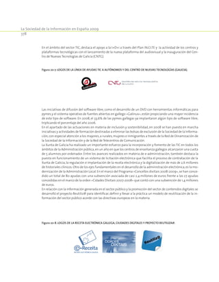 La Sociedad de la Información en España 2009
378
En el ámbito del sector TIC, destaca el apoyo a la I+D+i a través del Plan IN.CI.TE y la actividad de los centros y
plataformas tecnológicas con el lanzamiento de la nueva plataforma del audiovisual y la inauguración del Cen-
tro de Nuevas Tecnologías de Galicia (CNTG).
Figura 20‑7. Logos de la línea de ayudas TIC a autónomos y del centro de nuevas tecnologías (Galicia).
Las iniciativas de difusión del software libre, como el desarrollo de un DVD con herramientas informáticas para
pymes y el sistema operativo de fuentes abiertas en gallego «Galinux»,están propiciando una mayor incidencia
de este tipo de software. En 2008, el 33,6% de las pymes gallegas ya implantaron algún tipo de software libre,
triplicando el porcentaje del año 2006.
En el apartado de las actuaciones en materia de inclusión y sostenibilidad, en 2008 se han puesto en marcha
iniciativas y actividades de formación destinadas a eliminar las bolsas de exclusión de la Sociedad de la Informa-
ción,con especial atención a los mayores,a rurales,mujeres e inmigrantes a través de la Red de Dinamización de
la Sociedad de la Información y de la Red de Telecentros de Comunicación.
La Xunta de Galicia ha realizado un importante esfuerzo para la incorporación y fomento de las TIC en todos los
ámbitos de la Administración pública,en un año en que los centros de enseñanza gallegos alcanzaron una cuota
de 5 alumnos por ordenador. Entre los avances realizados en materia de e-administración, también destaca la
puesta en funcionamiento de un sistema de licitación electrónica que facilita el proceso de contratación de la
Xunta de Galicia, la regulación e implantación de la receta electrónica y la digitalización de más de 2,6 millones
de historiales clínicos.Otro de los ejes fundamentales en el desarrollo de la administración electrónica,es la mo-
dernización de la Administración Local.En el marco del Programa «Concellos dixitais 2008-2009»,se han conce-
dido un total de 80 ayudas con una subvención asociada de casi 2,4 millones de euros frente a las 27 ayudas
concedidas en el marco de la orden «Cidades Dixitais 2007-2008» que contó con una subvención de 1,4 millones
de euros.
En relación con la información generada en el sector público y la promoción del sector de contenidos digitales se
desarrolló el proyecto Reutiliz@ para identificar, definir y llevar a la práctica un modelo de reutilización de la in-
formación del sector público acorde con las directivas europeas en la materia.
Figura 20‑8. Logos de la receta electrónica gallega, ciudades digitales y proyecto reutiliza@.
 