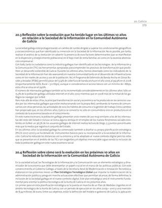 20. Galicia
379
20.3 Reflexión sobre la evolución que ha tenido lugar en los últimos 10 años
en relación a la Sociedad de la Información en la Comunidad Autónoma
de Galicia
La sociedad gallega está protagonizando un cambio de rumbo dirigido a superar los condicionantes geográficos
y socioeconómicos que han ralentizado su inmersión en la Sociedad de la Información. No es posible, por tanto,
realizar el análisis de su evolución sin advertir la presencia de esos factores determinantes que se manifiestan
en la dispersión y envejecimiento poblacional,en el bajo nivel de renta familiar,así como en la excesiva atomiza-
ción empresarial.
Con todo,tanto la ciudadanía como la industria gallegas han identificado en las tecnologías de la Información y
la Comunicación (TIC) las herramientas apropiadas para emprender los procesos de transformación que posibi-
liten un desarrollo sostenible de Galicia. Durante los últimos años,hemos observado cómo los indicadores de la
Sociedad de la Información han ido avanzando en nuestra Comunidad tanto en el desarrollo de infraestructuras
como en los niveles de acceso y uso de la población. Así, el Programa de Extensión de Banda Ancha en Zonas Ru-
rales y Aisladas (PEBA) permitió pasar del 57,4% de cobertura de banda ancha en el año 2005 al 99,9% en el 2008
(mayoritariamente ADSL Rural – 512 Kbps), aunque si consideramos el acceso básico con un mínimo de 1 Mbps,
esta cifra se sitúa en el 79,6%.
El número de internautas gallegos también se ha incrementado considerablemente en los últimos años.Sólo un
15,3% de la población gallega utilizaba Internet en el año 2002 mientras que en 2008 más de la mitad de los ga-
llegos/as navegan por la Red.
Pero más allá de estas cifras,la principal transformación social y económica se ha producido en los servicios usa-
dos por los internautas gallegos que están evolucionando con la propia Red, cambiando la manera de comuni-
carnos con otras personas,las actividades de ocio,los hábitos de consumo o la gestión del trabajo.Estos cambios
han propiciado que, en los últimos años, Galicia se convierta no sólo en consumidora sino en productora en el
contexto de la economía basada en el conocimiento.
En este nuevo escenario,la población gallega presentan unos niveles de uso muy similares a los de los internau-
tas del resto del Estado e incluso se toma alguna ventaja en el empleo de los nuevos fenómenos sociales exis-
tentes en la Red: un 36,5% de los usuarios gallegos de Internet realiza lectura de blogs, 5,5 puntos porcentuales
más que la media que registra el conjunto del Estado.
En los últimos años la sociedad gallega ha comenzado también a diseñar su propia planificación estratégica
(PEGSI 2007-2010) y se ha dotado de instrumentos básicos para su incorporación a la sociedad de la informa-
ción. Galicia ha reducido las distancias con su entorno y se ha adaptado al nuevo contexto digital pero los retos
que se presentan en el ámbito de las TICs son exigentes y el objetivo irrenunciable sigue siendo la inclusión de
toda la población gallega en este nuevo escenario social.
20.4 Reflexión sobre cómo será la evolución en los próximos 10 años en
Sociedad de la Información en la Comunidad Autónoma de Galicia
En la sociedad actual, las Tecnologías de la Información y la Comunicación son un elemento estratégico y dina-
mizador de la economía que debe desempeñar un papel crucial en el marco de las políticas públicas. Con este
convencimiento, el Gobierno Gallego, a través de la Secretaría Xeral de Modernización e Innovación Tecnolóxica,
elaborará en los próximos meses un Plan Estratégico Tecnológico Global que impulse la modernización de la
administración pública y ponga en marcha actuaciones efectivas que permitan alcanzar, de forma definitiva, la
inclusión de la sociedad gallega en el nuevo contexto digital. Este plan estratégico será el instrumento funda-
mental para orientar la política tecnológica de la Xunta de Galicia en los próximos años.
Un primer paso en esta planificación estratégica es la puesta en marcha de un Plan de Medidas Urgentes en el
ámbito tecnológico de la Xunta de Galicia, con un período de ejecución en los años 2009 – 2010 y una inversión
de 8,34 millones de euros. Entre sus objetivos, están la definición del modelo e-gobierno de Galicia, la aplicación
 