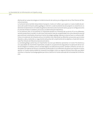 La Sociedad de la Información en España 2009
380
efectiva de las nuevas tecnologías en la Administración de Justicia y la configuración de un Plan Director deTele-
comunicaciones.
La Xunta de Galicia también desarrollará el proyecto «Galicia en la Red», que supone un nuevo modelo de pre-
sencia de la administración pública gallega en Internet. La web resultante de este proyecto se convertirá en un
elemento fundamental en el modelo de gobierno electrónico de la Xunta de Galicia,ya que se configurará como
el canal de entrada al ciudadano y de acceso a la Administración electrónica.
En los próximos años, se nos presenta un importante desafío en el fomento del uso de las TIC en los diferentes
sectores productivos y sociales;no solo como instrumento clave de competitividad,sino como elemento esencial
para estimular la demanda y dinamizar el sector tecnológico gallego.Además,es preciso hacer un esfuerzo defi-
nitivo en la extensión de la banda ancha en el ámbito rural, ordenando las diferentes actuaciones que se están
llevando a cabo y realizando un seguimiento exhaustivo del cumplimiento de los objetivos a través del mencio-
nado Plan Director de Telecomunicaciones de Galicia.
La sociedad gallega cuenta hoy con importantes recursos que debemos aprovechar. Un sector TIC dinámico y
con capacidades de crecimiento importantes;situado en una posición de vanguardia en la aplicación de las nue-
vas tecnologías en ámbitos como la sanidad digital o las telecomunicaciones.También contamos con tres uni-
versidades que además de formar a excelentes profesionales en las diferentes disciplinas que requiere el sector,
aportan un caudal imprescindible de innovación tecnológica. Estos son algunos factores esenciales que deben
contribuir a impulsar la estrategia global que sitúe a Galicia en el núcleo avanzado de la Sociedad de la Informa-
ción.
 