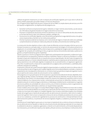 La Sociedad de la Información en España 2009
384
software de gestión empresarial y el 77% no disponía de certificados digitales, por lo que sólo el 20% de las
pymes estaban preparadas para poder trabajar con facturas electrónicas
Así,el Programa Pyme Digital trata de poner a disposición de las PYMES un amplio abanico de servicios,con el fin
de impulsar su digitalización. Los objetivos de este programa son:
•	 Aumentar la eficiencia empresarial de la pyme, mediante un mayor nivel de conocimiento y uso de solucio-
nes informáticas de gestión basadas en el negocio electrónico (e-business).
•	 Promover la implantación de procesos de factura electrónica, así como el intercambio de otros documentos
en formato electrónico, tales como albaranes,pedidos,catálogos,etc.
•	 Promocionar los certificados digitales como herramienta que garantiza la seguridad del acceso a las aplica-
ciones empresariales y trámites con las instituciones públicas.
•	 Orientar la presencia web de las empresas como instrumento de negocio a través del análisis de usabilidad,
cumplimentando la normativa en materia de protección de datos y herramientas de marketing online.
La consecución de estos objetivos se lleva a cabo a través de diferentes acciones de apoyo, entre las que se con-
templan la asistencia a jornadas-taller, un servicio de asesoramiento tecnológico, la consultoría presencial, la
adaptación a la normativa vigente (LOPD y LSSI),la mejora de la usabilidad de la página web,la contribución a la
autogestión de campañas de marketing on-line y, en general, diversas herramientas destinadas a potenciar la
gestión y competitividad de las pymes madrileñas.
Desde su puesta en marcha el programa Pyme Digital está contribuyendo decisivamente a modernizar la ges-
tión empresarial en las pequeñas y medianas empresas madrileñas,mejorar su eficiencia y fortalecer su compe-
titividad a través de la implantación de un conjunto de servicios especializados. De este modo, el programa ha
sido aprovechado por un número relevante de pymes madrileñas para la implantación de herramientas como la
factura electrónica o los certificados digitales; la adaptación de sus procedimientos a la legislación vigente (LO-
PD y LSSI); o la potenciación y mejora de las capacidades de sus páginas web,aumentando su usabilidad y desa-
rrollando campañas de marketing.
Finalmente,la difusión de la administración digital ha experimentado un cambio de nivel en los últimos años.El
punto de partida ha sido el Programa de Ciudades Digitales de la Comunidad de Madrid,orientado a impulsar la
implantación de la Sociedad de la Información en un entorno local, que permita la mejora de la gestión munici-
pal y la apertura de nuevos canales de comunicación con los ciudadanos.
Este programa, en el que participaron de forma pionera 13 ayuntamientos (Alcalá de Henares, Alpedrete, Aran-
juez, Arganda del Rey, Coslada, Fuenlabrada, Getafe, Leganés, Moralzarzal, Móstoles, Pozuelo de Alarcón, Rivas-
Vaciamadrid y Tres Cantos), se ha desarrollado a través de convenios de colaboración específicos entre la Comu-
nidad de Madrid y las corporaciones locales, contemplando actuaciones en diferentes ámbitos, como la
teleadministración, el comercio/negocio electrónico, el teletrabajo, la teleformación, la telemedicina, la gestión
de servicios públicos, las actividades de cultura, turismo y ocio, el entorno doméstico y móvil o la generación de
aplicaciones específicas destinadas a colectivos con requerimientos especiales.
A estos modelos precursores sigue la iniciativa Madrid Región Digital, desarrollada en el marco de la colabo-
ración de la Comunidad de Madrid con la AGE para el desarrollo del Plan Avanza, con el objetivo de convertir
a todos los municipios de la región en Ciudades Digitales. Esta iniciativa contempla el apoyo a las entidades
locales de la región para el desarrollo de aplicaciones de administración electrónica, tales como la moderni-
zación de la gestión interna local; la mejora de la interacción de las entidades proveedoras de servicios públi-
cos con los ciudadanos; aumento de la agilidad de los procesos de coordinación e interoperabilidad entre las
administraciones públicas; o la prestación de servicios digitales dirigidos a ciudadanos y empresas del entor-
no local.
Constituirse en Ciudad Digital supone para un municipio la implantación de un entorno virtual y la introducción
de una oferta de servicios basados en redes de comunicación de alta velocidad que redundan en una mejora de
la calidad de la vida de los ciudadanos,agilizando su relación con la administración y eliminando desplazamien-
tos innecesarios;y en la oferta de mejores y más rápidos y eficaces servicios a las empresas e instituciones,facili-
 
