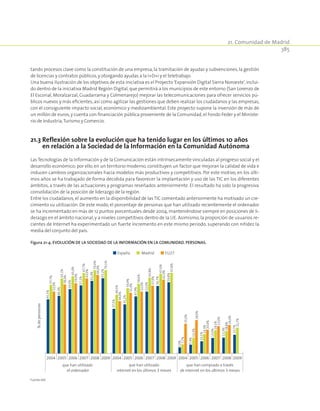21. Comunidad de Madrid
385
tando procesos clave como la constitución de una empresa, la tramitación de ayudas y subvenciones, la gestión
de licencias y contratos públicos,y otorgando ayudas a la I+D+i y el teletrabajo.
Una buena ilustración de los objetivos de esta iniciativa es el Proyecto‘Expansión Digital Sierra Noroeste’,inclui-
do dentro de la iniciativa Madrid Región Digital, que permitirá a los municipios de este entorno (San Lorenzo de
El Escorial, Moralzarzal, Guadarrama y Colmenarejo) mejorar las telecomunicaciones para ofrecer servicios pú-
blicos nuevos y más eficientes, así como agilizar las gestiones que deben realizar los ciudadanos y las empresas,
con el consiguiente impacto social, económico y medioambiental. Este proyecto supone la inversión de más de
un millón de euros, y cuenta con financiación pública proveniente de la Comunidad, el Fondo Feder y el Ministe-
rio de Industria,Turismo y Comercio.
21.3 Reflexión sobre la evolución que ha tenido lugar en los últimos 10 años
en relación a la Sociedad de la Información en la Comunidad Autónoma
Las Tecnologías de la Información y de la Comunicación están intrínsecamente vinculadas al progreso social y el
desarrollo económico; por ello, en un territorio moderno, constituyen un factor que mejoran la calidad de vida e
inducen cambios organizacionales hacia modelos más productivos y competitivos. Por este motivo, en los últi-
mos años se ha trabajado de forma decidida para favorecer la implantación y uso de las TIC en los diferentes
ámbitos, a través de las actuaciones y programas reseñados anteriormente. El resultado ha sido la progresiva
consolidación de la posición de liderazgo de la región.
Entre los ciudadanos, el aumento en la disponibilidad de las TIC comentado anteriormente ha motivado un cre-
cimiento su utilización. De este modo, el porcentaje de personas que han utilizado recientemente el ordenador
se ha incrementado en más de 12 puntos porcentuales desde 2004,manteniéndose siempre en posiciones de li-
derazgo en el ámbito nacional, y a niveles competitivos dentro de la UE. Asimismo, la proporción de usuarios re-
cientes de Internet ha experimentado un fuerte incremento en este mismo periodo, superando con nitidez la
media del conjunto del país.
Figura 21‑4. Evolución de la Sociedad de la Información en la Comunidad. Personas.
2004 2005 2006 2007 2008 2009 2009 20092004 2005 2006 2007 2008 2004 2005 2006 2007 2008
que han utilizado
el ordenador
que han utilizado
internet en los últimos 3 meses
que han comprado a través
de internet en los últimos 3 meses
%depersonas
España Madrid EU27
45,5%
48,3%
54,0%
57,2%
61,0%
63,2%
37,5%
41,2%
47,9%
52,0%
56,7%
59,8%
5,0%
7,4%
10,1%
13,0%
13,3%
15,7%
57,7%
63,1%
65,0%
67,7%
70,0%
70,1%
49,5%
54,9%
58,6%
63,8%
67,0%
67,8%
7,7%
13,3%
16,3%
19,5%
18,8%
21,7%
52,0%
58,0%
59,0%
63,0%
66,0%
44,0%
51,0%
52,0%
57,0%
62,0%
25,0%
28,0%
20,0%
23,0%
24,0%
Fuente:INE.
 