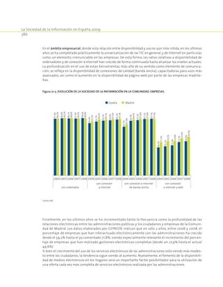 La Sociedad de la Información en España 2009
386
En el ámbito empresarial, donde esta relación entre disponibilidad y uso es aún más nítida, en los últimos
años se ha completado prácticamente la universalización de las TIC en general, y de Internet en particular,
como un elemento irrenunciable en las empresas. De esta forma, las ratios relativas a disponibilidad de
ordenadores y de conexión a Internet han crecido de forma continuada hasta alcanzar los niveles actuales.
La profundización en el uso de estas herramientas, más allá de su sentido como elemento de comunica-
ción, se refleja en la disponibilidad de conexiones de calidad (banda ancha), capacitadoras para usos más
avanzados, así como el aumento en la disponibilidad de página web por parte de las empresas madrile-
ñas.
Figura 21‑5. Evolución de la Sociedad de la Información en la Comunidad. Empresas.
2004 2005 2006 2007 2008 2004 2005 2006 2007 2008 2004 2005 2006 2007 2008 2004 2005 2006 2007 2008
con ordenador
con conexión
a internet
con conexión a internet
de banda ancha
con conexión
a internet y web
España Madrid
97,4%
98,4%
98,1%
97,8%
98,6%
90,0%
92,7%
94,3%
94,9%
96,2%
83,7%
94,0%
95,2%
97,1%
97,5%
48,3%
50,2%
51,9%
57,5%
58,9%
98,2%
99,1%
98,8%
98,4%
98,8%
93,1%
96,4%
96,5%
97,0%
97,3%
87,9%
96,6%
97,8%
97,8%
97,6%
57,3%
59,3%
59,9%
63,9%
66,9%
Fuente:INE.
Finalmente, en los últimos años se ha incrementado tanto la frecuencia como la profundidad de las
relaciones electrónicas entre las administraciones públicas y los ciudadanos y empresas de la Comuni-
dad de Madrid. Los datos elaborados por CEPREDE indican que en sólo 2 años, entre 2006 y 2008, el
porcentaje de empresas que han interactuado electrónicamente con las administraciones ha crecido
desde el 59,2% hasta el ya comentado 71,8%, siendo especialmente relevante el incremento del porcen-
taje de empresas que han realizado gestiones electrónicas completas (desde un 27,9% hasta el actual
49,6%)
Si bien el crecimiento del uso de los servicios electrónicos de las administraciones está siendo más modes-
to entre los ciudadanos, la tendencia sigue siendo al aumento. Nuevamente, el fomento de la disponibili-
dad de medios electrónicos en los hogares será un importante factor posibilitador para la utilización de
una oferta cada vez más completa de servicios electrónicos realizada por las administraciones.
 