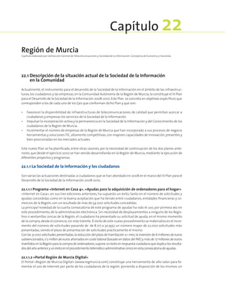 22.1 Descripción de la situación actual de la Sociedad de la Información
en la Comunidad
Actualmente, el instrumento para el desarrollo de la Sociedad de la Información en el ámbito de las infraestruc-
turas,los ciudadanos y las empresas,en la Comunidad Autónoma de la Región de Murcia,lo constituye el III Plan
para el Desarrollo de la Sociedad de la Información 2008-2010.Este Plan se concreta en objetivos específicos que
corresponden a los de cada uno de los Ejes que conforman dicho Plan y que son:
•	Favorecer la disponibilidad de infraestructuras de telecomunicaciones de calidad que permitan acercar a
ciudadanos y empresas los servicios de la Sociedad de la Información.
•	Impulsar la incorporación activa y la permanencia en la Sociedad de la Información y del Conocimiento de los
ciudadanos de la Región de Murcia.
•	Incrementar el número de empresas de la Región de Murcia que han incorporado a sus procesos de negocio
herramientas y solucionesTIC,altamente competitivas,con mayores capacidades de innovación,presentes y
bien posicionadas en los mercados actuales.
Este nuevo Plan se ha planificado, entre otras razones, por la necesidad de continuación de los dos planes ante-
riores,que desde el ejercicio 2002 se han venido desarrollando en la Región de Murcia,mediante la ejecución de
diferentes proyectos y programas.
22.1.1 La Sociedad de la Información y los ciudadanos
Son varias las actuaciones destinadas a ciudadanos que se han abordado en 2008 en el marco del III Plan para el
Desarrollo de la Sociedad de la Información 2008-2010.
22.1.1.1 Programa «Internet en Casa 4». «Ayudas para la adquisición de ordenadores para el hogar»
«Internet en Casa», en sus tres ediciones anteriores, ha supuesto un éxito, tanto en el número de solicitudes y
ayudas concedidas como en la buena aceptación que ha tenido entre ciudadanos, entidades financieras y co-
mercios de la Región,con un resultado de más de 54.000 solicitudes concedidas.
La principal novedad de la cuarta convocatoria de este programa de ayudas ha sido el uso, por primera vez en
este procedimiento,de la administración electrónica. Sin necesidad de desplazamientos a ninguno de los Regis-
tros o ventanillas únicas de la Región, el ciudadano ha presentado su solicitud de ayuda, en el mismo momento
de la compra,desde el comercio,sin más trámite.El éxito de este nuevo procedimiento se materializa en el incre-
mento del número de solicitudes pasando de de 8.717 a 30.997, un número mayor de 22.000 solicitudes más
presentadas,siendo el plazo de presentación de solicitudes prácticamente el mismo.
Conlas31.000solicitudespresentadas,lareduccióndelplazode tramitacióna1mes,lainversiónde6millonesdeeuros
subvencionados,1/2 millón de euros ahorrados en coste laboral (basado en datos del INE) y más de 17 millones de euros
invertidosenlaRegiónparalacompradeordenadores,suponeunéxitoenrespuestaciudadanaqueduplicalosresulta-
dosdelañoanterioryunéxitoenelprocedimientotelemáticoadministrativoúnicoenestaconvocatoriadeayudas.
22.1.1.2 «Portal Región de Murcia Digital»
El Portal «Región de Murcia Digital» (www.regmurcia.com) constituye una herramienta de alto valor para fo-
mentar el uso de Internet por parte de los ciudadanos de la región, poniendo a disposición de los mismos un
Región de Murcia
Capítulo elaborado por laDirección General de Telecomunicaciones y Sociedad de la Información. Consejería de Economía y Hacienda.
Capítulo 22
 