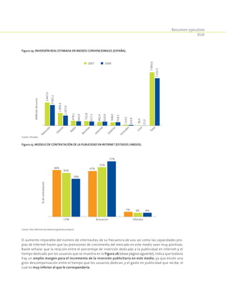 Resumen ejecutivo
XLIII
El aumento imparable del número de internautas, de su frecuencia de uso, así como las capacidades pro-
pias de Internet hacen que las previsiones de crecimiento del mercado en este medio sean muy positivas.
Baste señalar que la relación entre el porcentaje de inversión dedicado a la publicidad en Internet y el
tiempo dedicado por los usuarios que se muestra en la Figura 26 (véasepáginasiguiente), indica que todavía
hay un amplio margen para el incremento de la inversión publicitaria en este medio; ya que existe una
gran descompensación entre el tiempo que los usuarios dedican, y el gasto en publicidad que recibe, el
cual es muy inferior al que le correspondería.
Figura 24. Inversión real estimada en medios convencionales (España).
3.467,0
1.894,4
721,8
678,1
568,0
482,4
133,5
38,4
7.983,6
3.082,1
1.507,9
641,9
617,3
610,0
518,3
103,9
21,0
7.102,5
Televisión
Diarios
Revistas
Radio
Exterior
Internet
Dom
inicales
Cine
Total
Millonesdeeuros
2007 2008
Fuente: Infoadex.
Figura 25. Modelo de contratación de la publicidad en Internet (Estados Unidos).
CPM Actuación Híbridos
%decontratación
20082006 2007
48%
45%
39%
47%
51%
57%
5% 4% 4%
Fuente: PwC/IAB Internet Advertising Revenue Report.
 