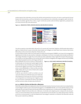 La Sociedad de la Información en España 2009
390
amplio abanico de contenidos y servicios de carácter exclusivamente murciano,así como su participación ya que
dispone de herramientas y servicios telemáticos como publicación de contenidos y de páginas web, noticias, te-
mas de actualidad, agenda, foros, chats, un gran número de canales sobre temáticas regionales y aproporciona
así mismo servicios de correo electrónico.
Figura 22‑1. Imagen del portal www.regmurcia.com (Región de Murcia).
Uno de los aspectos más destacados del portal es la creación de Contenidos Digitales y Multimedia destinados a
agilizar el desarrollo de nuevos contenidos relacionados con la Región, en áreas tales como Historia, Patrimonio,
Naturaleza,Cultura,Economía,Deportes,Fiestas,Ocio,etc.
Enestesentido,durante2008,sehacontinuadoconlaejecucióndelproyectoCARMESI,conelquesehaconseguidola
digitalización de todos los documentos medievales custodiados en archivos municipales (más de 380.000) desde el
más antiguo fechado en el siglo XV,así como todas las Actas Capitulares hasta el siglo XVII inclusive.Otras dos accio-
nessimilaressehandesarrolladoconlosarchivosdelCentroHistórico-FotográficodelaRegióndeMurcia(CEHIFORM)
y de la Real Sociedad Económica de Amigos del País de
Murcia (RSEAP).De la misma manera,es destacable en
lo relacionado con la historia de nuestra región,la reali-
zación de diversos documentales que incluyen técnicas
de animación digital y que tienen como temáticas di-
versos«LancesMedievales»enYecla,Jumilla,Lorca,Mo-
ratalla,Aledo y Murcia,así como la historia de la ciudad
antigua de Carthago Nova.
El portal, que durante 2008 ha recibido cerca de
1.500.000 visitas (una media de más 4.000 visitas dia-
rias),dispone de más de 40.000 fichas de contenido y
un rico repositorio con más de 95.000 imágenes y más
de 3.000 ficheros multimedia de diverso tipo (vídeos,
archivos sonoros,visitas virtuales,documentos,etc.
22.1.1.3 «WALAs Centros de Atención a Menores»
DentrodelconvenioMarcodecolaboraciónentreelMinisteriodeIndustria,TurismoyComerciodelaComunidadAutóno-
ma de la Región de Murcia para el desarrollo del programa «CIUDADANÍA DIGITAL» en el marco del Plan Avanza,se han
destinado252.000€paralacreaciónde18aulasdelibreaccesoinalámbricasen12InstitucionesdelaRegióndeMurcia.
El proyecto «WALAs Centros de Atención a Menores», ha tenido como objetivo poner a disposición de estas per-
sonas un servicio formativo y de acercamiento a la red Internet que les facilite el uso adecuado de estos sistemas
y servicios,incrementando su nivel de alfabetización tecnológica,mediante la instalación de diferentes aulas de
libre acceso inalámbricas (WALAs).
Figura 22‑2. Logo Lances Medievales (Región de Murcia).
 