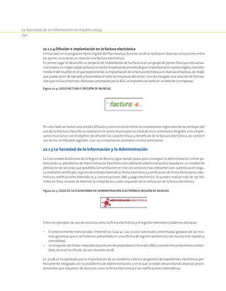 La Sociedad de la Información en España 2009
392
22.1.2.4 Difusión e implantación en la factura electrónica
Enmarcado en el programa Pyme Digital del Plan Avanza,durante 2008 se realizaron diversas actuaciones entre
las pymes murcianas en relación a la factura electrónica.
En primer lugar se desarrolló un proyecto de implantación de la eFactura en un grupo de pymes.Para que esta actua-
cióntuvieraunmayorcaladosebuscóunsectorempresarialconcretodegranimportanciaennuestraregión,concreta-
mente el del mueble,en el que experimentar la implantación de la factura electrónica en diversas empresas,de modo
que pueda servir de ejemplo y locomotora al resto de empresas del sector.Una vez escogida una solución de factura-
ciónqueincluíaelformato«facturae»promovidoporlaAGE,seimplantóconéxitoenun totalde27empresas.
Figura 22‑4. Logo factura-e (Región de Murcia).
Por otro lado se realizó una amplia difusión y comunicación entre los empresarios regionales de las ventajas del
uso de la efactura.Para ello se realizaron en varios municipios un total de once seminarios dirigidos a los empre-
sarios murcianos con el objetivo de difundir las características y beneficios de la factura electrónica, así como el
uso de los certificados digitales. Casi 250 empresarios asistieron a estos seminarios.
22.1.3 La Sociedad de la Información y la Administración
La Comunidad Autónoma de la Región de Murcia sigue dando pasos para conseguir la administración online po-
tenciando su plataforma de Administración Electrónica (en adelante eAdministración), basada en un modelo de
prestación de servicios que posibilita la tramitación on-line.Los servicios más relevantes son:autenticación segu-
ra mediante certificado,registro de entrada telemático,firma electrónica y verificación de firma,formularios elec-
trónicos,notificaciones telemáticas y comunicaciones SMS y pago electrónico. Se pueden realizar más de 130 trá-
mites en línea a través de Internet,la mitad de los cuales requieren de la utilización de la firma electrónica.
Figura 22‑5. Logo de la plataforma de Administración Electrónica (Región de Murcia).
Entre los ejemplos de uso de servicios como la firma electrónica y el registro telemático podemos destacar:
•	 El anteriormente mencionado «Internet en Casa 4». Las 31.000 solicitudes presentadas gozaron de las mis-
mas garantías que si se hubieran presentado en una oficina de registro presencial y de mucha más rapidez y
comodidad.
•	 La recepción de fichas notariales (escrituras de propiedad en formato XML),usando firma electrónica exten-
dida,alcanzó la cifra de 56.300 durante 2008.
En 2008 se ha apostado por la implantación de un moderno sistema de gestión de expedientes electrónico per-
fectamente integrado con la plataforma de eAdministración, y en el que se están desarrollando diversos proce-
dimientos que requieren de servicios como la firma electrónica o las notificaciones telemáticas.
 