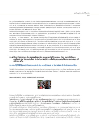 22. Región de Murcia
393
Un ejemplo de éxito de los servicios electrónicos regionales existentes lo constituye la cita médica a través de
Internet, servicio que ha superado el millón de solicitudes en sus 3 años de vida y que representa ya el 6,0% del
total de las citas médicas de la Región. Además,desde finales de 2008 es posible efectuar dicha cita mediante el
televisor, gracias a los servicios interactivos que ofrece la Televisión Digital Terrestre, concretamente los de la Te-
levisión Autonómica de la Región de Murcia,7RM.
Durante el pasado ejercicio se ha concedido a tres ayuntamientos de la Región (Caravaca,Blanca y Cieza) ayudas
para la implantación del DNI electrónico en sus municipios facilitando de esta manera la incorporación de trá-
mites electrónicos administrativos para los ciudadanos.
Por último, y en lo que respecta a las Corporaciones Locales, el Observatorio de la Sociedad de la Información en
la Región de Murcia, www.regmurcia.com/observatoriosi, publicó la tercera edición del «Análisis de las webs
municipales de la Región de Murcia 2008». Como datos más destacados del mismo indicar que 42 de los 45 mu-
nicipios disponían de página web,el notable incremento en la accesibilidad de dichos portales que ya alcanza el
42% de las páginas analizadas, así como el crecimiento de las gestiones online de los Ayuntamientos. De los 20
indicadores analizados de Administración Electrónica, la mayoría están presentes en más del 50% de las webs
municipales, destacando con el 89% las denuncias a la policía municipal, el 82% de la reserva de uso de instala-
ciones deportivas y la biblioteca municipal,así como el 78% de anuncios de obras y servicios.
22.2 Descripción de los aspectos más representativos que han sucedido en
materia de Sociedad de la Información en la Comunidad Autónoma en el
último año
22.2.1 «SICARM 2008. Foro anual de los servicios de la Sociedad de la Información»
SICARM (Sociedad de la Información,Región de Murcia) es un evento tecnológico en el que se observan,se anali-
zan y se experimentan las Nuevas Tecnologías desde perspectivas diversas, y donde se presentan las últimas
novedades en los sectores de las TIC.
Figura 22‑6. Imagen evento SICARM (Región de Murcia).
En este año SICARM ha dado a conocer tanto tecnologías como servicios a través de trece acciones durante los
meses de abril y mayo en 11 escenarios diferentes:
Telecofórum en Cartagena, Jornada TICs para la no Dependencia en Lorca, y las siguientes jornadas técnicas en
Murcia: Foro de la TDT, Jornadas Empresariales, de Animación Digital, Periodismo Digital y Retos Jurídicos de la
e-Administración. Además, SICARM contó con 6 Demostraciones Tecnológicas a Ciudadanos en Las Torres de
Cotillas,Blanca,Cartagena,Santomera,Murcia y Lorca.
En la pasada edición, el Foro SICARM contó con 17 entidades colaboradoras, 153 empresas participantes, más de
80 empresas expositores, que mostraron las últimas novedades tecnológicas, así como 77 ponencias en las que
intervinieron más de 145 conferenciantes. Al conjunto de acciones de SICARM asistieron un total de 29.000 per-
sonas,de las que 7.000 acudieron a las diferentes jornadas técnicas del evento.
Actualmente, SICARM, se ha consolidado como un referente a nivel nacional en materia de Sociedad de la Infor-
mación y del Conocimiento. El éxito de los foros y ferias monográficas de carácter regional existentes en España
 