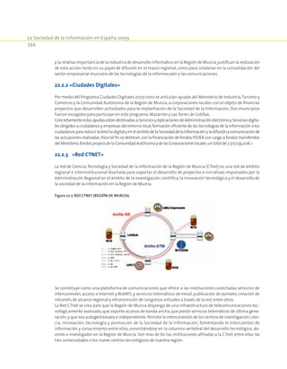 La Sociedad de la Información en España 2009
394
y la relativa importancia de la industria de desarrollo informático en la Región de Murcia,justifican la realización
de esta acción tanto en su papel de difusión en el marco regional, como para colaborar en la consolidación del
sector empresarial murciano de las tecnologías de la informaciaón y las comunicaciones.
22.2.2 «Ciudades Digitales»
Por medio del Programa Ciudades Digitales 2007-2010 se articulan ayudas del Ministerio de Industria,Turismo y
Comercio y la Comunidad Autónoma de la Región de Murcia, a corporaciones locales con el objeto de financiar
proyectos que desarrollen actividades para la implantación de la Sociedad de la Información. Dos municipios
fueron escogidos para participar en este programa:Mazarrón y Las Torres de Cotillas.
ConcretamenteestasayudasestándestinadasaServiciosyAplicacionesdeAdministraciónelectrónica,Serviciosdigita-
les dirigidos a ciudadanos y empresas del entorno local,formación eficiente de las tecnologías de la información a los
ciudadanosparareducirlabrechadigitalyenelámbitodelaSociedaddelaInformaciónyladifusiónycomunicaciónde
las actuaciones realizadas.Para tal fin se destinan,con la financiación de fondos FEDER,con cargo a fondos transferidos
delMinisterio,fondospropiosdelaComunidadAutónomaydelasCorporacioneslocales,untotalde2.317.074,00€.»
22.2.3	 «Red CTNET»
La red de Ciencia,Tecnología y Sociedad de la Información de la Región de Murcia (CTnet) es una red de ámbito
regional e interinstitucional diseñada para soportar el desarrollo de proyectos e iniciativas impulsados por la
Administración Regional en el ámbito de la investigación científica, la innovación tecnológica y el desarrollo de
la sociedad de la información en la Región de Murcia.
Figura 22‑7. Red CTNet (Región de Murcia).
Se constituye como una plataforma de comunicaciones que ofrece a las instituciones conectadas servicios de
interconexión, acceso a Internet y RedIRIS, y servicios telemáticos de email, publicación de portales, creación de
intranets de alcance regional y retransmisión de congresos virtuales a través de la red,entre otros.
La Red CTnet se crea para que la Región de Murcia disponga de una infraestructura de telecomunicaciones tec-
nológicamente avanzada,que soporte accesos de banda ancha,que preste servicios telemáticos de última gene-
ración,y que sea autogestionada e independiente.Permite la interconexión de los centros de investigación,cien-
cia, innovación, tecnología y promoción de la Sociedad de la Información, fomentando el intercambio de
información y conocimiento entre ellos, convirtiéndose en la columna vertebral del desarrollo tecnológico, do-
cente e investigador en la Región de Murcia. Son más de 60 las instituciones afiliadas a la CTnet entre ellas las
tres universidades o los nueve centros tecnológicos de nuestra región.
 